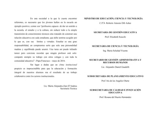 En una sociedad a la que le cuesta encontrar
referentes, es necesario que los jóvenes hallen en la escuela un
ejemplo positivo; contar con “profesores capaces de dar un sentido a
la escuela, al estudio y a la cultura, sin reducir todo a la simple
transmisión de conocimientos técnicos sino tratando de construir una
relación educativa con cada estudiante, que debe sentirse acogido por
lo que es, con sus límites y virtudes. Enseñar es una gran
responsabilidad, un compromiso serio que solo una personalidad
madura y equilibrada puede asumir. Una tarea así puede infundir
temor pero conviene recordar que ningún profesor está solo:
comparte siempre su trabajo con otros colegas y con toda la
comunidad educativa” - Papa Francisco – mayo de 2016.
Sin lugar a dudas que un clima institucional
propicio es imprescindible para que la educación y formación
integral de nuestros alumnos sea el resultado de un trabajo
colaborativo entre los actores institucionales.
Lic. María Alejandra Zato D’Andrea
Secretaria Técnica
MINISTRO DE EDUCACIÓN, CIENCIA Y TECNOLOGÍA
C.P.N. Roberto Antonio Dib Ashur
SECRETARIA DE GESTIÓN EDUCATIVA
Prof. Elizabeth Scacchi
SECRETARIA DE CIENCIA Y TECNOLOGÍA
Ing. María Soledad Vicente
SECRETARIO DE GESTIÓN ADMINISTRATIVA Y
RECURSOS HUMANOS
Lic. Alejandro Daniel Gaudelli
SUBSECRETARIA DE PLANEAMIENTO EDUCATIVO
Prof. Iris de los Angeles Olarte
SUBSECRETARIA DE CALIDAD E INNOVACIÓN
EDUCATIVA
Prof. Rosana del Huerto Hernández
 