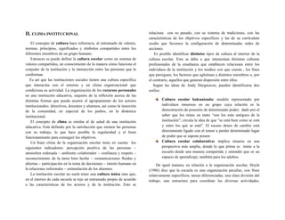 II. CLIMA INSTITUCIONAL
El concepto de cultura hace referencia, al entramado de valores,
normas, principios, significados y símbolos compartidos entre los
diferentes miembros de un grupo humano.
Entonces se puede definir la cultura escolar como un sistema de
valores compartidos, un conocimiento de la manera cómo funciona el
conjunto de la institución y la interacción entre las personas que la
conforman.
Es así que las instituciones sociales tienen una cultura específica
que interactúa con el entorno y un clima organizacional que
condiciona su actividad. La organización de los recursos personales
en una institución educativa, requiere de la reflexión acerca de las
distintas formas que puede asumir el agrupamiento de los actores
institucionales: directivos, docentes y alumnos, así como la inserción
de la comunidad, en especial de los padres, en la dinámica
institucional.
El concepto de clima es similar al de salud de una institución
educativa. Está definido por la satisfacción que sienten las personas
con su trabajo, lo que hace posible la regularidad y el buen
funcionamiento para conseguir los objetivos.
Un buen clima de la organización escolar tiene en cuenta los
siguientes indicadores: percepción positiva de las personas –
atmósfera ordenada – ambiente colaborador – confianza y respeto –
reconocimiento de la tarea bien hecha – comunicaciones fluidas y
abiertas – participación en la toma de decisiones – interés humano en
la relaciones informales – estimulación de los alumnos.
La institución escolar no suele tener una cultura única sino que,
en el interior de cada escuela se teje un entramado propio de acuerdo
a las características de los actores y de la institución. Esto se
relaciona con su pasado, con su sistema de tradiciones, con las
características de los objetivos específicos y las de su currículum
oculto que favorece la configuración de determinadas redes de
acciones.
Es posible identificar distintos tipos de cultura al interior de la
cultura escolar. Esto se debe a que interactúan distintas culturas
profesionales de la enseñanza que establecen relaciones entre los
individuos de la institución y los medios con que cuenta , los fines
que persiguen, los factores que aglutinan a distintos miembros o, por
el contrario, aquellos que generan dispersión entre ellos.
Según las ideas de Andy Hargreaves, pueden identificarse dos
estilos:
Cultura escolar balcanizada: modelo representado por
individuos inmersos en un grupo cuya relación es la
demostración de posesión de determinado poder; dado por el
saber que los reúne en tanto “son los más antiguos de la
institución”; circula la idea de que “se está bien como se está
y entre los que se está”. El escaso deseo de cambio está
directamente ligado con el temor a perder determinado lugar
de poder que se supone poseer.
Cultura escolar colaborativa: implica situarse en una
perspectiva más amplia, donde lo que prima es mirar a la
escuela desde una manera compartida y entender que es un
espacio de aprendizaje, también para los adultos.
De igual manera, en relación a la organización escolar, Hoyle
(1986) dice que la escuela es una organización peculiar, con fines
relativamente específicos, tareas diferenciadas, una clara división del
trabajo, una estructura para coordinar las diversas actividades,
 