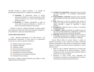 autoridad investida en algunos miembros y un conjunto de
procedimientos administrativos, e identifica dos componentes:
Nomotético: la organización escolar es formal,
relativamente duradera. La estructura permanece estable
mientras las personas van y vienen. Nomos significa ley,
guiada por normas.
Ideográfico: es informal, impredecible, no sigue de
forma rígida los patrones delineados, es variable y no
puede ser concebida al margen de las personas
Teniendo en cuenta los modelos presentados, se podría concebir
una organización institucional dentro del componente ideográfico y
estilo colaborativo; desde esta mirada hablamos de:
CLIMA ORGANIZACIONAL
Como altamente determinante de la labor docente y del
funcionamiento institucional. Un buen clima de la organización
escolar tiene en cuenta los siguientes indicadores:
Percepción positiva de las personas.
Ambiente colaborador.
Confianza y respeto.
Reconocimiento de la tarea bien hecha
Comunicaciones fluidas y abiertas.
Participación en la toma de decisiones.
Interés humano en las relaciones informales.
Estimulación de los alumnos.
Para Litwin y Stringer, existen dimensiones que definen el clima
organizacional de una institución
Claridad en la organización: sentimiento de que la escuela
está bien organizada y sus finalidades suficientemente
definidas.
Responsabilidad y autonomía: sensación de que se pueden
tomar decisiones sin tener que consultar antes de dar cada
paso.
Reto: énfasis que se pone en conseguir altos niveles de
calidad. Los objetivos de la institución suponen un reto al
trabajo individual y grupal, de superación y mejora
constante.
Recompensas: sensación de que se reconoce y recompensa
el trabajo bien hecho.
Cordialidad y apoyo: sentimiento de confianza mutua, de
que existe un buen ambiente de colaboración y ausencia de
tensiones personales ajenas al desarrollo del trabajo.
Liderazgo: sensación de que el equipo directivo no teme ni
la diversidad de opiniones ni el conflicto y si este ocurre es
tomado como algo que debe ser abordado y considerado.
Antonio Bolívar habla de escuelas eficaces y analiza los
diferentes movimientos u olas, a partir de las cuales la institución
educativa ha adquirido un lugar central en la búsqueda de la calidad
educativa. El legado de las escuelas eficaces ha aportado, al menos,
cuatro lecciones:
1. Poner en crisis la supuesta impotencia de la escuela para
reducir la influencia de los contextos familiares y sociales,
mostrando que todos los alumnos pueden aprender, dadas las
condiciones y el apoyo apropiado.
2. Reconocer el centro escolar como responsable del
aprendizaje (o no progreso en el aprendizaje) de los alumnos,
incrementando la propia autoestima profesional.
 