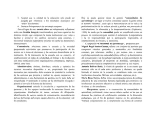 3. Aceptar que la calidad de la educación solo puede ser
juzgada por referencia a los resultados alcanzados por
“todos” los alumnos.
4. Destacar la importancia de un trabajo conjunto
Para el logro de una escuela eficaz es indispensable reflexionar
sobre una Gestión Integral, transformadora; que busca operar en los
distintos niveles que componen la trama institucional con vistas a
facilitar y promover los cambios necesarios para construir, y
reconstruir instancias superadoras teniendo en cuenta las dimensiones
institucionales:
Comunitaria: relaciones entre la escuela y la sociedad
proponiendo actividades que promueven la participación de los
actores en la toma de decisiones y las acciones desarrolladas en la
institución. Es la interacción de la escuela con su contexto, el
establecimiento de redes de solidaridad, de trabajo y de producción
con otras instituciones como organizaciones comunitarias, empresas,
ONGS, entre otras.
Administrativa: obtiene, distribuye, articula y optimiza los
recursos necesarios disponibles o no, propiciando los ajustes
necesarios para mejorarlos, debe ocuparse de controlar la evolución
de las acciones que propicia y realizar los ajustes necesarios; la
administración es una herramienta de gestión, por lo tanto debe ser
resignificada revalorizando el sentido de la información recogida y
ponerla al servicio de la toma de decisiones.
Organizacional: articula la circulación y organización de las
personas y de los equipos involucrando la estructura formal con
organigramas, distribución de tareas, acciones de delegación,
identificación de nuevos canales de comunicación, reconsideración
del uso del tiempo del propio equipo directivo, de los docentes y de
los estudiantes.
Hoy se puede generar desde la gestión “comunidades de
aprendizaje”, un lugar se vuelve comunidad cuando la gente utiliza
el nombre “nosotros”, dado que la burocratización de la vida y la
profesionalización de las esferas privada y pública han provocado el
individualismo, la alineación y la despersonalización (Popkewitz,
1988), de modo que la comunidad puede ser considerada como un
proceso en construcción para sustituir el aislamiento, la dependencia
y la no responsabilidad por la participación responsable, el
establecimiento de vínculos, la autonomía.
La expresión “Comunidad de aprendizaje”, propuestas por:
Miguel Ángel Santos Guerra, refiere a un conjunto de personas que
comparten vínculos generados y mantenidos por finalidades
comunes, por relaciones estables y por normas más o menos
explícitas asumiendo una capacidad crítica, reflexiva y discriminativa
del conocimiento y de la realidad superando la mera asimilación de
conceptos, procurando el desarrollo de destrezas, habilidades y
procedimientos hacia la comprensión de situaciones y a su mejora.
Antonio Bolívar Botía, la visión de aprender no es un asunto que
acontece sólo en el aula entre profesores y alumnos, no queda
limitado al interior de la escuela; se establecen redes con otras
instituciones (escuelas, fábricas, universidades, empresas, etc.).
María Rosa Torres, define como una propuesta expresa de política
educativa. Es una comunidad humana organizada que construye y se
involucra en un proyecto educativo y cultural propio, para educarse a
sí misma y a los estudiantes.
Hargreaves, apunta a la construcción de comunidades de
aprendizaje profesional, como nueva cultura escolar en las que se
destacan las prácticas de colaboración centradas en la dimensión
pedagógica, con el fin de producir mejoras en los aprendizajes.
“trabajar conjuntamente no es simplemente una forma de construir
 