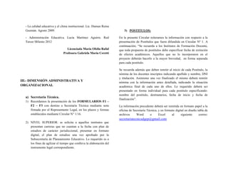 - La calidad educativa y el clima institucional. Lic. Duman Reina
Guzmán. Agosto 2009.
- Administración Educativa. Lucía Martínez Aguirre. Red
Tercer Milenio 2012
Licenciada María Ofelia Raful
Profesora Gabriela María Ceretti
III.- DIMENSIÓN ADMINISTRATIVA Y
ORGANIZACIONAL
a) Secretaría Técnica.
1) Recordamos la presentación de los FORMULARIOS F1 –
F2 – F3 con destino a Secretaría Técnica mediante nota
firmada por el Representante Legal, en los plazos y formas
establecidos mediante Circular N° 1/16.
2) NIVEL SUPERIOR: se solicita a aquellos institutos que
presentan carreras que no cuentan a la fecha con plan de
estudios de carácter jurisdiccional, presentar en formato
digital, el plan de estudios una vez aprobado por la
Subsecretaría de Planeamiento Educativo. Lo requerido es a
los fines de agilizar el tiempo que conlleva la elaboración del
instrumento legal correspondiente.
3) POSTITULOS:
En la presente Circular reiteramos la información con respecto a la
presentación de Postítulos que fuera difundida en Circular Nº 1. A
continuación; “Se recuerda a los Institutos de Formación Docente,
que toda propuesta de postitulos debe especificar fecha de extinción
de efectos académicos. Aquellos que no lo incorporaron en el
proyecto deberán hacerlo a la mayor brevedad, en forma separada
para cada postitulo.
Se recuerda además que deben remitir al inicio de cada Postitulo, la
nómina de los docentes inscriptos indicando apellido y nombre, DNI
y titulación. Asimismo una vez finalizado el mismo deberá remitir
nómina con la información antes detallada, indicando la situación
académica final de cada uno de ellos. Lo requerido deberá ser
presentado en forma individual para cada postitulo especificando:
nombre del postitulo, destinatarios, fecha de inicio y fecha de
finalización”.
La información precedente deberá ser remitida en formato papel a la
oficina de Secretaría Técnica, y en formato digital en diseño tabla de
archivos Word o Excel al siguiente correo:
secretariatecnicadgep@gmail.com
 
