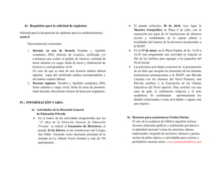 b) Requisitos para la solicitud de suplentes
Solicitud para la designación de suplentes para los establecimientos
cuota 0:
Documentación a presentar:
1. Docente en uso de licencia Nombre y Apellido
completos; DNI; Artículo de Licencia; certificado y/o
constancia que avalen el pedido de licencia; cantidad de
horas cátedras y/o cargo; fecha de inicio y finalización de
licencia si correspondiera; nivel.
En caso de que se trate de una licencia médica deberá
adjuntar copia del certificado médico correspondiente y
del médico auditor laboral.
2. Docente suplente: Nombre y Apellido completos; DNI,
horas cátedras o cargo, nivel; fecha de toma de posesión;
título docente; discriminar número de horas por asignatura.
IV.- INFORMACIÓN VARIA
a) Actividades de la Dirección General
de Educación Privada
 En el marco de las actividades programadas por los
“25 años de la Dirección General de Educación
Privada” se realizó el Encuentro de Directores, el
pasado 24 de febrero en las instalaciones del Colegio
San Pablo. Teniendo como disertante principal de la
Jornada al Lic. Daniel Torres Jiménez y más de 150
participantes.
 El pasado miércoles 20 de abril, tuvo lugar la
Muestra Fotográfica en Plaza 9 de julio, con la
exposición por parte de 65 instituciones de distintos
niveles y modalidades de la capital salteña y
localidades del interior de la provincia incorporadas a
la DGEP.
 En el 13 de mayo, en la Plaza España, de hs. 14,30 a
16,30 está programada una actividad en relación al
Día de los Jardines para agasajar a los pequeños del
Nivel Inicial.
 Las próximas actividades consisten en la presentación
de un libro que recopila los historiales de las distintas
instituciones pertenecientes a la DGEP, una Movida
Literaria con los alumnos del Nivel Primario, una
Movida aeróbica y la Exposición de las Ofertas
Educativas del Nivel superior. Para concluir con una
cena de gala, la celebración religiosa y el acto
académico. Se confirmarán oportunamente los
detalles relacionados a estas actividades o alguna otra
que surgiere.
b) Recursos para conmemorar Fechas Patrias
El sitio de la academia de folklore argentino incluye
diversos materiales gráficos y multimedia que hacen a
la identidad nacional: Letras de canciones, danzas
tradicionales, biografía de escritores, músicos y poetas,
recetas de platos típicos y curiosidades para conocer y
profundizar nuestras raíces. www.academiadefolklore.com
 