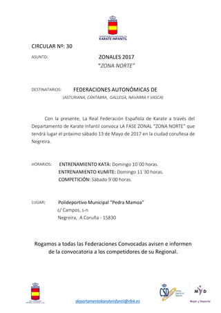 departamentokarateinfantil@rfek.es
CIRCULAR Nº: 30
ASUNTO: ZONALES 2017
“ZONA NORTE”
DESTINATARIOS: FEDERACIONES AUTONÓMICAS DE
(ASTURIANA, CÁNTABRA, GALLEGA, NAVARRA Y VASCA)
Con la presente, La Real Federación Española de Karate a través del
Departamento de Karate Infantil convoca LA FASE ZONAL “ZONA NORTE” que
tendrá lugar el próximo sábado 13 de Mayo de 2017 en la ciudad coruñesa de
Negreira.
HORARIOS: ENTRENAMIENTO KATA: Domingo 10´00 horas.
ENTRENAMIENTO KUMITE: Domingo 11´30 horas.
COMPETICIÓN: Sábado 9´00 horas.
LUGAR: Polideportivo Municipal “Pedra Mamoa”
c/ Campos, s-n
Negreira, A Coruña - 15830
Rogamos a todas las Federaciones Convocadas avisen e informen
de la convocatoria a los competidores de su Regional.
 