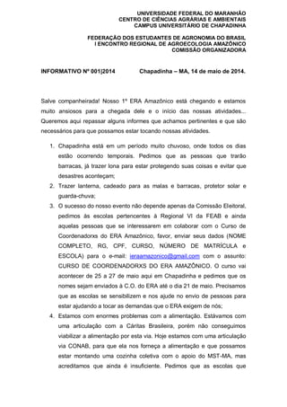 UNIVERSIDADE FEDERAL DO MARANHÃO
CENTRO DE CIÊNCIAS AGRÁRIAS E AMBIENTAIS
CAMPUS UNIVERSITÁRIO DE CHAPADINHA
FEDERAÇÃO DOS ESTUDANTES DE AGRONOMIA DO BRASIL
I ENCONTRO REGIONAL DE AGROECOLOGIA AMAZÔNICO
COMISSÃO ORGANIZADORA
INFORMATIVO Nº 001|2014 Chapadinha – MA, 14 de maio de 2014.
Salve companheirada! Nosso 1º ERA Amazônico está chegando e estamos
muito ansiosos para a chegada dele e o início das nossas atividades...
Queremos aqui repassar alguns informes que achamos pertinentes e que são
necessários para que possamos estar tocando nossas atividades.
1. Chapadinha está em um período muito chuvoso, onde todos os dias
estão ocorrendo temporais. Pedimos que as pessoas que trarão
barracas, já trazer lona para estar protegendo suas coisas e evitar que
desastres aconteçam;
2. Trazer lanterna, cadeado para as malas e barracas, protetor solar e
guarda-chuva;
3. O sucesso do nosso evento não depende apenas da Comissão Eleitoral,
pedimos às escolas pertencentes à Regional VI da FEAB e ainda
aquelas pessoas que se interessarem em colaborar com o Curso de
Coordenadorxs do ERA Amazônico, favor, enviar seus dados (NOME
COMPLETO, RG, CPF, CURSO, NÚMERO DE MATRÍCULA e
ESCOLA) para o e-mail: ieraamazonico@gmail.com com o assunto:
CURSO DE COORDENADORXS DO ERA AMAZÔNICO. O curso vai
acontecer de 25 a 27 de maio aqui em Chapadinha e pedimos que os
nomes sejam enviados à C.O. do ERA até o dia 21 de maio. Precisamos
que as escolas se sensibilizem e nos ajude no envio de pessoas para
estar ajudando a tocar as demandas que o ERA exigem de nós;
4. Estamos com enormes problemas com a alimentação. Estávamos com
uma articulação com a Cáritas Brasileira, porém não conseguimos
viabilizar a alimentação por esta via. Hoje estamos com uma articulação
via CONAB, para que ela nos forneça a alimentação e que possamos
estar montando uma cozinha coletiva com o apoio do MST-MA, mas
acreditamos que ainda é insuficiente. Pedimos que as escolas que
 