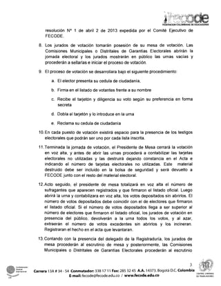 resolución No 1 de abril 2 de 2013 expedida por el Comité Ejecutivo de
FECODE.
8. Los jurados de votación tomarán posesión de su mesa de votación. Las
Comisiones Municipales o Distritales de Garantías Electorales abrirán la
jornada electoral y los jurados mostrarán en público las urnas vacías y
procederá11a sellarlas e iniciar el proceso de votación.
9. El proceso de votación se desarrollara bajo el siguiente procedimiento:
a. El elector presenta su cedula de ciudadanía,
b. Firma en el listado de votantes frente a su norribre
c. Recibe el tarjetón y diligencia su voto según su preferencia en forma
secreta
d. Dobla el tarjetón y lo introduce en la urna
e. Reclama su cedula de ciudadanía
10.En cada puesto de votación existirá espacio para la presencia de los testigos
electorales que podrán ser uno por cada lista inscrita.
11.Terminada la jornada de votación, el Presidente de Mesa cerrará la votación
en voz alta, y antes de abrir las urnas procederá a contabilizar las tarjetas
electorales no utilizadas y las destruirá dejando constancia en el Acta e
indicando el número de tarjetas electorales no utilizadas. Este material
destruido debe ser incluido en la bolsa de seguridad y será devuelto a
FECODE junto con el resto del material electoral.
12.Acto seguido, el presidente de mesa totalizará en voz alta el número de
sufragantes que aparecen registrados y que firmaron el listado oficial. Luego
abrirá la urna y contabilizara en voz alta, los votos depositados sin abrirlos. El
número de votos depositados debe coincidir con el de electores que firmaron
el listado oficial. Si el número de votos depositados llega a ser superior al
número de electores que firmaron el listado oficial, los jurados de votación en
presencia del público, devolverán a la urna todos los votos, y al azar,
extraerán el número de votos excedentes sin abrirlos y los incineran.
Registraran el hecho en el acta que levantaran.
13.Contando con la presencia del delegado de la Registraduría, los jurados de
mesa procederán al escrutinio de mesa y posteriormente, las Corriisiones
Municipales o Distritales de Garantías Electorales procederán al escrutinio
internacional Carrera 13A # 34 - 54 Conmutador:338 17 11 Fax: 285 32 45 A.A. 14373. Bogotá D.C. Colom
E-mail: fecode@fecode.edu.co / www.fecode.edu.co
CENTRALUNITARIA
CSI DETRABAJADORES
 