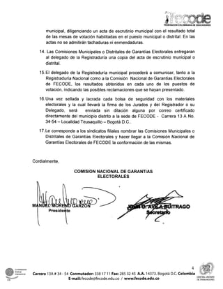 municipal, diligenciando un acta de escrutiriio municipal con el resultado total
de las mesas de votación habilitadas en el puesto municipal o distrital. En las
actas no se admitirán tachaduras ni enmendaduras.
14. Las Comisiones Municipales o Distritales de Garantías Electorales entregaran
al delegado de la Registraduría una copia del acta de escrutinio municipal o
distrital.
15.El delegado de la Registraduría municipal procederá a comunicar, tanto a la
Registraduría Naciorial como a la Corrrisión Nacional de Garantías Electorales
de FECODE, los resultados obtenidos en cada uno de los puestos de
votación, indicando las posibles reclamaciones que se hayan presentado.
16.Una vez sellada y lacrada cada bolsa de seguridad con los materiales
electorales y la cual llevará la ,firma de los Jurados y del Registrador o su
Delegado, será enviada sin dilación alguna por correo certificado
directamente del municipio distrito a la sede de FECODE - Carrera 13 A No.
34-54 - Localidad Teusaquillo - Bogotá D.C..
17.Le corresponde a los sindicatos ,filiales nombrar las Comisiones Municipales o
Distritales de Garantías Electorales y hacer llegar a la Comisión Nacional de
Garantías Electorales de FECODE la conformación de las mismas.
Cordialmente,
COMlSlON NACIONAL DE GARANTIAS
ELECTORALES
4 l
Confederacion
Sindical
intemacionai Carrera 13A # 34 - 54 Conmutador: 338 17 1'1 Fax: 285 32 45 A.A. 14373. Boqotá D.C. Colombia %
w -
@arp
E-mail:fecode@fecode.edu.co / www.fecode.edu.co
CENTRAL UNITARIA
C S ~ DETRABAJADORES
 