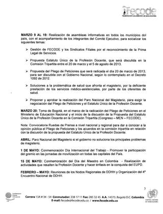 MARZO 9 AL 19: Realización de asambleas informativas en todos los municipios del
                      país, con el acompañamiento de los integrantes del Comité Ejecutivo, para socializar los
                      siguientes temas:

                         >   Gestión de FECODE y los Sindicatos Filiales por~el
                                                                              reconocimiento de la Prima
                             Legal de Servicios.

                         >   Propuesta Estatuto Único de la Profesión Docente, que será discutida en la
                             Comisión Tripartita entre el 20 de marzo y el 5 de agosto de 2013.

                         >   Propuesta del Pliego de Peticiones que será radicada el día 20 de marzo de 2013,
                             para ser discutida con el Gobierno Nacional, según lo contemplado en el Decreto
                             1092 de 2012.

                         >   Soluciones a la problemática de salud que afronta el magisterio, por la deficiente
                             prestación de los servicios médico-asistenciales, por parte de los oferentes de
                             salud.

                         >   Proponer y aprobar la realización del Paro Nacional del Magisterio, para exigir la
                             negociación del Pliego de Peticiones y el Estatuto Único de la Profesión Docente.

                      MARZO 20: Toma de Bogotá, en el marco de la radicación del Pliego de Peticiones en el
                      Ministerio de Educación Nacional y el inicio de la discusión de la Propuesta del Estatuto
                      Único de la Profesión Docente en la Comisión Tripartita (Congreso - MEN - FECODE).

                      Nota: Convocatoria Ruedas de Prensa a nivel nacional y regional para dar a conocer a la
                      opinión pública el Pliego de Peticiones y los acuerdos en la comisión tripartita en relación
                      con la discusión de la propuesta del Estatuto Único de la Profesión Docente.

                      ABRIL: Paro Nacional del Magisterio si el gobierno no soluciona los principales problemas
                      de magisterio.

                      1 DE MAYO: Conmemoración Día Internacional del Trabajo - Promover la participación
                      del gremio en las jornadas de movilización en todas las capitales del País.

                      15 DE MAYO: Conmemoración del Día del Maestro en Colombia - Realización de
                      actividades que resalten la Profesión Docente y hacer énfasis en la conquista del EUPD.

                                 -
                      FEBRERO MAYO: Reuniones de los Nodos Regionales de DDHH y Organización del 4"
                      Encuentro Nacional de DDHH.




      Internacional      Carrera 13A # 34 - 54 Conmutador: 338 17 1 1 Fax: 285 32 45 A.A. 14373. Bogotá D.C. Colombia
      "a                                                                                                                CENTRAL UlrllTARlA
CS.                                           E-mail: fecode@fecode.edu.co / www.fecode.edu.co                          DETRABAJADORES
 