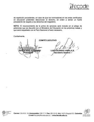 FEDERACIONCOLOMBIANA DE EDUCADORES




                        de repetición procedentes, en caso de que los nominadores en los entes certificados
                        en educación pretendan desconocer el derecho, en orden a sentar un fuerte
                        precedente de respeto a los derechos del magisterio.

                        NOTA: El reconocimiento de la prima de servicios será incluido en el pliego de
                        peticiones que se discutirá con el Ministerio de Educación en los próximos meses y
                        que será respaldado con el Paro Nacional si fuere necesario,.


                        Cordialmente,

                                                         COMITÉ EJECUTIVO




                                                                                                             i




@-
m




-
  :1
    -
        Confederacion
        Sindical
        ter-na          Carrera 13A # 34 - 54 Conmutador: 338 17 11 Far: 285 32 45 A.A. 14373. Bogotá D.C. Colombia
                                                                                                                         CENTRAL UNITARIA
CSI                                          E-mail: fecode@fecode.edu.co / www.fecode.edu.co                            DETRABAJADORES
 