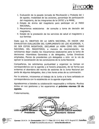 l. Evaluación de la pasada Jornada de Movilización y Protesta del 1
de agosto; modalidad de las acciones, porcentaje de participación
del magisterio, de los integrantes de la CNTEC y la MANE,
2. Estado de ánimo del magisterio para participar en el PARO
NACIONAL,
3. Mecanismos estatutarios de consulta y toma de decisión del
magisterio,
4. Estado de la prestación de los servicios de salud al magisterio y
sus familias
Dado que EL OBJETIVO DE LA JUNTA NACIONAL, ES HACER UNA
EXHAUSTIVA EVALUACIÓN DEL CUMPLIMIENTO DE LOS ACUERDOS, Y,
DE SER ESTOS NEGATIVOS, DECLARAR LA HORA CERO DEL PARO
NACIONAL DEL MAGISTERIO, a manera de recomendación, les
solicitamos dejar citados los mecanismos estatutarios para la toma de
decisiones -Asambleas Generales o de delegados, Juntas Directivas
ampliadas, Plenos de presidentes y/o delegados u otro- en la vía de
agilizar la socialización de las conclusiones de la Junta Nacional.
Compañeros, les solicitamos puntualidad y organizar su tiempo en
correspondencia con la agenda y el horario propuesto, de tal forma que
evitemos el abandono del recinto de sesiones de la Junta Nacional por
parte de algunos delegados, dos y tres horas antes de su culminación.
Por lo anterior, iniciaremos el trabajo de la Junta a la hora señalada en
correspondencia con lo establecido en la agenda organizada.
Agradecemos a Ustedes su colaboración responsable y militante. Muchos
éxitos en sus gestiones y los esperamos el próximo viernes 23 de
agosto.
Fraternalmente,
COMITÉ EJECUTIVO
REZ
1
internacional Carrera 13A # 34 - 54 Conmutador: 338 A.A. 14373. Bogotá D.C. ~olodbia
E-mail:fecode@fecode.edu.co1 www.fecode.edu.co
CENTRAL UNITARIA
CSI DETRABAJADORES
 