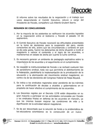 El informe sobre los resultados de la negociación y el trabajo que
viene desarrollando el Comité Ejecutivo, estuvo a cargo del
Presidente de Fecode, compañero Luis Alberto Grubert Ibarra.
RESUMEN DE CONCLUSIONES

1. Por la mayoría de los asistentes se ratificaron los acuerdos logrados
en la negociación entre el Gobierno y Fecode el pasado 10 de
septiembre.
2. El Comité Ejecutivo de Fecode reconoció las dificultades presentadas
en la toma de decisiones para la suspensión del paro, siendo
conscientes de ello, aclaro que las circunstancias y contexto en que
se dio esta gesta, fueron los detonantes de dicha situación e invitó al
magisterio a valorar el contenido y el logro de los acuerdos, a
mantenernos en estado de alerta por cuanto la lucha continua.
3. Es necesario generar un ambiente de pedagogía explicativa sobre la
de los acuerdos y el seguimiento en el cumplimiento.

la institucionalidad de Fecode y se rechazó cualquier tipo
mo sindical, toda vez que permitiría el debilitamiento de
la federación, posibilitaría la implementación de la privatización de la
educación y la atomización del movimiento sindical magisterial, en
contra vía de las decisiones del Congreso Federal de Paipa-Boyacá.
5. Se indica a los sindicatos regionales estar pendiente de los trámites
para la certificación de deudas a alcaldes y gobernadores en el
propósito de hacer efectivo el cumplimiento de los acuerdos.

6. Los Docentes regidos por el Decreto 1278 están dispuestos en su
gran mayoría a participar en las actividades convocadas por Fecode
y los sindicatos filiales en defensa de los acuerdos en mención, ya
que los mismos buscan mejorar las condiciones de vida y la
dignificación de la actividad laboral mayisterial.
7. Se da por descontado que la solución de fondo a la problemática de
los educadores colombianos es la consecución de un nuevo

Confederación
I~I~I~~CIO~~I

CSI

Carrera 13A # 34 - 54 Conmutador: 338 17 1 1 Fax: 285 32 45 A.A. 14373. Bogotá D.C. ~olom¡3ia
CE
E-mail: fecode@fecode.edu.co / www.fecode.edu.co
DETRABAJADORES

 