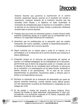 FEDERACIONCOLOMBIANA DE EDUCADORES

Estatuto Docente que garantice la dignificación de la carrera
docente, estabilidad laboral, ascenso en el escalafón por estudio y
experiencia. Cualquier Estatuto de la Profesión Docente que sea
acordado entre Fecode y el Gobierno no debe contemplar la
evaluación de competencias para el ascenso en el escalafón y centrar
la atención en los criterios de títulos, tiempo y producción intelectual
durante toda la carrera docente.
8. Trabajar para que entre los diferentes grados y niveles siempre estén
presente condiciones dignas en el salario que se correspondan con el
esfuerzo y la capacidad intelectual del magisterio.
9. Garantizar que los profesionales de la educación sean los sujetos
integrantes del nuevo escalafón, evitando la desprofesionalización y
la despedagogización de la carrera docente.

ando por un salario digno y justo en el ingreso, en la
el desarrollo de la carrera docente que conduzca al

en el concurso las evaluaciones de ingreso se
ajusten a la realidad pedagógica de los trabajadores de la educación,
garanti7ando que el banco de preguntas pueda scr revisado una vez
el docente se entere de los resultados para confrsntai- la estructura
de la evaluación y la comprúbaci6ti de los datos finales, brindando el
debido proceso a los participantes. En el caso de los nuevos
departamentos se garanticen mecanismos ágiles y eficaces para el
acceso al correspondiente concurso.
12. Rechazar la utilización de la evaluación de desempeño por parte de
algunos docentes directivos, cuando realizan acoso laboral porque
con ello implementan la política de flexibilización e indignidad con sus
colegas del 1278.
13. En los grados y niveles del proyecto de Nuevo Estatuto Único
Docente de Fecode se debe determinar explícitamente el valor que
corresponde a la puntuación sugerida en el mismo, propuesta para
ascensos Y cambio de nivel salarial.

C

CSI

O

I

Carrera 13A # 34 - 54 Conmutador: 338 17 11 Fax: 285 32 45 A.A. 14373. Bogotá D.C.Colombia
E-mail: fecode@fecode.edu.co / www.fecode.edu.co

CE
DE TRABAJADORES

 