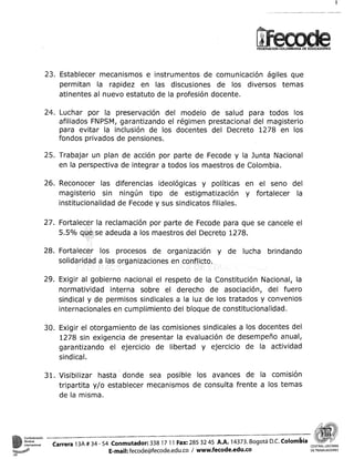 FEDERACION COLOMBIANA DE EDUCADORES

23. Establecer mecanismos e instrumentos de comunicación ágiles que
permitan la rapidez en las discusiones de los diversos temas
atinentes al nuevo estatuto de la profesión docente.
24. Luchar por la preservación del modelo de salud para todos los
afiliados FNPSM, garantizando el régimen prestacional del magisterio
para evitar la inclusión de los docentes del Decreto 1278 en los
fondos privados de pensiones.
25. Trabajar un plan de acción por parte de Fecode y la Junta Nacional
en la perspectiva de integrar a todos los maestros de Colombia.
26. Reconocer las diferencias ideológicas y políticas en el seno del
magisterio sin ningún tipo de estigmatización y fortalecer la
institucionalidad de Fecode y sus sindicatos filiales.
27. Fortal
5.5%

la reclamación por parte de Fecode para que se cancele el
e adeuda a los maestros del Decreto 1278.

28. Fortalecer los procesos de organización y de lucha brindando

29. Exigir al gobierno nacional el respeto de la Constitución Nacional, la
normatividad interna sobre el derecho de asociación, del fuero
sindical y de permisos sindicales a la luz de los tratados y convenios
internacionales en cumplimiento del bloque de constitucionalidad.
30. Exigir el otorgamiento de las comisiones sindicales a los docentes del
1278 sin exigencia de presentar la evaluación de desempeño anual,
garantizando el ejercicio de libertad y ejercicio de la actividad
sindical.
31. Visibilizar hasta ' donde sea posible los avances de la comisión
tripartita y/o establecer mecanismos de consulta frente a los temas
de la misma.

n

Carrera 13A # 34 - 54 Conmutador: 338 17 1 1 Fax: 285 32 45 A A . 14373. Bogotá D.C. o l o m b i a
~
CE
E-mail: fecode@fecode.edu.co 1 www.fecode.edu.co
DETRABAJAWRES

 