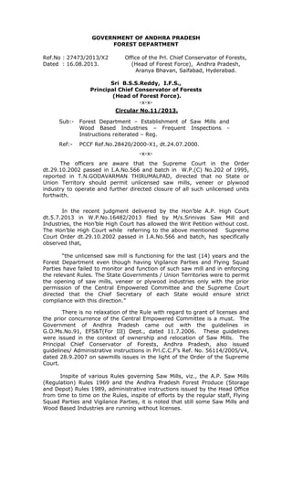 GOVERNMENT OF ANDHRA PRADESH
FOREST DEPARTMENT
Ref.No : 27473/2013/X2
Dated : 16.08.2013.

Office of the Prl. Chief Conservator of Forests,
(Head of Forest Force), Andhra Pradesh,
Aranya Bhavan, Saifabad, Hyderabad.

Sri B.S.S.Reddy, I.F.S.,
Principal Chief Conservator of Forests
(Head of Forest Force).
-x-xCircular No.11/2013.
Sub:-

Forest Department – Establishment of Saw Mills and
Wood Based Industries – Frequent Inspections Instructions reiterated – Reg.

Ref:-

PCCF Ref.No.28420/2000-X1, dt.24.07.2000.
-x-x-

The officers are aware that the Supreme Court in the Order
dt.29.10.2002 passed in I.A.No.566 and batch in W.P.(C) No.202 of 1995,
reported in T.N.GODAVARMAN THIRUMALPAD, directed that no State or
Union Territory should permit unlicensed saw mills, veneer or plywood
industry to operate and further directed closure of all such unlicensed units
forthwith.
In the recent judgment delivered by the Hon’ble A.P. High Court
dt.5.7.2013 in W.P.No.16482/2013 filed by M/s.Srinivas Saw Mill and
Industries, the Hon’ble High Court has allowed the Writ Petition without cost.
The Hon’ble High Court while referring to the above mentioned Supreme
Court Order dt.29.10.2002 passed in I.A.No.566 and batch, has specifically
observed that,
“the unlicensed saw mill is functioning for the last (14) years and the
Forest Department even though having Vigilance Parties and Flying Squad
Parties have failed to monitor and function of such saw mill and in enforcing
the relevant Rules. The State Governments / Union Territories were to permit
the opening of saw mills, veneer or plywood industries only with the prior
permission of the Central Empowered Committee and the Supreme Court
directed that the Chief Secretary of each State would ensure strict
compliance with this direction.”
There is no relaxation of the Rule with regard to grant of licenses and
the prior concurrence of the Central Empowered Committee is a must. The
Government of Andhra Pradesh came out with the guidelines in
G.O.Ms.No.91, EFS&T(For III) Dept., dated 11.7.2006. These guidelines
were issued in the context of ownership and relocation of Saw Mills. The
Principal Chief Conservator of Forests, Andhra Pradesh, also issued
guidelines/ Administrative instructions in Prl.C.C.F’s Ref. No. 56114/2005/V4,
dated 28.9.2007 on sawmills issues in the light of the Order of the Supreme
Court.
Inspite of various Rules governing Saw Mills, viz., the A.P. Saw Mills
(Regulation) Rules 1969 and the Andhra Pradesh Forest Produce (Storage
and Depot) Rules 1989, administrative instructions issued by the Head Office
from time to time on the Rules, inspite of efforts by the regular staff, Flying
Squad Parties and Vigilance Parties, it is noted that still some Saw Mills and
Wood Based Industries are running without licenses.

 