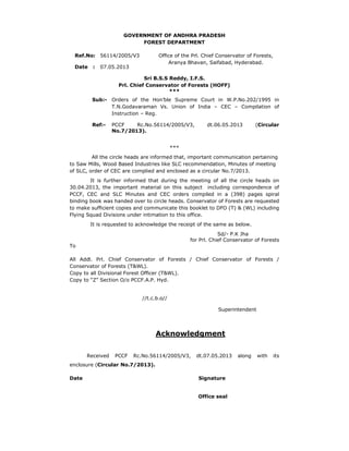 GOVERNMENT OF ANDHRA PRADESH
FOREST DEPARTMENT
Ref.No: 56114/2005/V3
Date

:

Office of the Prl. Chief Conservator of Forests,
Aranya Bhavan, Saifabad, Hyderabad.

07.05.2013

Sri B.S.S Reddy, I.F.S.
Prl. Chief Conservator of Forests (HOFF)
***
Sub:- Orders of the Hon’ble Supreme Court in W.P.No.202/1995 in
T.N.Godavaraman Vs. Union of India – CEC – Compilation of
Instruction – Reg.
Ref:-

PCCF
Rc.No.56114/2005/V3,
No.7/2013).

dt.06.05.2013

(Circular

***
All the circle heads are informed that, important communication pertaining
to Saw Mills, Wood Based Industries like SLC recommendation, Minutes of meeting
of SLC, order of CEC are complied and enclosed as a circular No.7/2013.
It is further informed that during the meeting of all the circle heads on
30.04.2013, the important material on this subject including correspondence of
PCCF, CEC and SLC Minutes and CEC orders compiled in a (398) pages spiral
binding book was handed over to circle heads. Conservator of Forests are requested
to make sufficient copies and communicate this booklet to DFO (T) & (WL) including
Flying Squad Divisions under intimation to this office.
It is requested to acknowledge the receipt of the same as below.
Sd/- P.K Jha
for Prl. Chief Conservator of Forests

To

All Addl. Prl. Chief Conservator of Forests / Chief Conservator of Forests /
Conservator of Forests (T&WL).
Copy to all Divisional Forest Officer (T&WL).
Copy to “Z” Section O/o PCCF.A.P. Hyd.
//t.c.b.o//
Superintendent

Acknowledgment
Received

PCCF

Rc.No.56114/2005/V3,

dt.07.05.2013

enclosure (Circular No.7/2013).
Date

Signature
Office seal

along

with

its

 