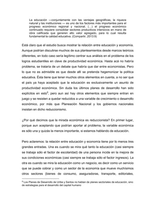 La educación —conjuntamente con las ventajas geográficas, la riqueza
natural y las instituciones — es uno de los factores más importantes para el
progreso económico regional y nacional. (…) el progreso económico
continuado requiere consolidar sectores productivos intensivos en mano de
obra calificada que generen alto valor agregado, para lo cual resulta
fundamental la calidad educativa. (Compartir, 2013:9)
Está claro que el estudio busca mostrar la relación entre educación y economía.
Aunque podrían discutirse muchos de sus planteamientos desde marcos teóricos
diferentes, en todo caso sería legítimo centrar sus análisis en el problema de los
logros estudiantiles en clave de productividad económica. Hasta acá no habría
problema, se trataría de un debate que habría que dar entre economistas. Pero
lo que no es admisible es que desde allí se pretenda hegemonizar la política
educativa. Ésta tiene que tener muchos otros elementos en cuenta, a no ser que
el país ya haya aceptado que la educación es exclusivamente un asunto de
productividad económica. Sin duda los últimos planes de desarrollo han sido
explícitos en esto8
, pero aun así hay otros elementos que siempre entran en
juego y se resisten a quedar reducidos a una variable de crecimiento o desarrollo
económico, por más que Planeación Nacional y los gobiernos nacionales
insistan en dicho reduccionismo.
¿Por qué decimos que la mirada económica es reduccionista? En primer lugar,
porque aun aceptando que podrían aportar al problema, la variable económica
es sólo una y quizás la menos importante, si estamos hablando de educación.
Pero aclaremos: la relación entre educación y economía tiene por lo menos tres
grandes entradas. Una es cuando se mira qué tanto la educación (casi siempre
se trabaja sólo el factor de escolaridad) de una persona incide en la mejora de
sus condiciones económicas (casi siempre se trabaja sólo el factor ingresos). La
otra es cuando se mira la educación como un negocio, es decir como un servicio
que se puede cobrar y como un sector de la economía que mueve muchísimos
otros sectores (bienes de consumo, aseguradoras, transporte, editoriales,
	
  	
  	
  	
  	
  	
  	
  	
  	
  	
  	
  	
  	
  	
  	
  	
  	
  	
  	
  	
  	
  	
  	
  	
  	
  	
  	
  	
  	
  	
  	
  	
  	
  	
  	
  	
  	
  	
  	
  	
  	
  	
  	
  	
  	
  	
  	
  	
  	
  	
  	
  	
  	
  	
  	
  	
  
8	
  Los Planes de Desarrollo de Uribe y Santos no hablan de planes sectoriales de educación, sino
de estrategias para el desarrollo del capital humano 	
  
 