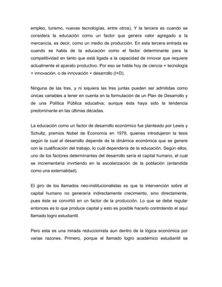 empleo, turismo, nuevas tecnologías, entre otros). Y la tercera es cuando se
considera la educación como un factor que genera valor agregado a la
mercancía, es decir, como un medio de producción. En esta tercera entrada es
cuando se habla de la educación como el factor determinante para la
competitividad en tanto que está ligada a la capacidad de innovar que requiere
actualmente el aparato productivo. Por eso se habla hoy de ciencia + tecnología
+ innovación, o de innovación + desarrollo (I+D).
Ninguna de las tres, y ni siquiera las tres juntas pueden ser admitidas como
únicas variables a tener en cuenta en la formulación de un Plan de Desarrollo y
de una Política Pública educativa; aunque ésta haya sido la tendencia
predominante en las últimas décadas.
La educación como un factor de desarrollo económico fue planteado por Lewis y
Schultz, premios Nobel de Economía en 1979, quienes introdujeron la tesis
según la cual el desarrollo depende de la dinámica económica que se genere
con la cualificación del trabajo, lo cuál dependería de la educación. Según ellos,
uno de los factores determinantes del desarrollo sería el capital humano, el cual
se incrementaría invirtiendo en la escolarización de la población (entendida
como una externalidad).
El giro de los llamados neo-institucionalistas es que la intervención sobre el
capital humano no generaría indirectamente crecimiento, sino directamente,
pues éste se convirtió en un factor de la producción. Lo que se debe regular
entonces es lo que produce capital y esto es posible hacerlo controlando el aquí
llamado logro estudiantil.
Pero esta es una mirada reduccionista aun dentro de la lógica económica por
varias razones. Primero, porque el llamado logro académico estudiantil se
 