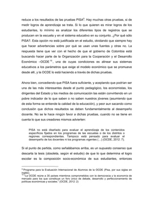 reduce a los resultados de las pruebas PISA9
. Hay muchas otras pruebas, si de
medir logros de aprendizaje se trata. Si lo que quieren es mirar logros de los
estudiantes, lo mínimo es analizar los diferentes tipos de registros que se
producen en la escuela y en el sistema educativo en su conjunto. ¿Por qué sólo
PISA?. Esta opción no está justificada en el estudio, olvidando que siempre hay
que hacer advertencias sobre por qué se usan unas fuentes y otras no. La
respuesta tiene que ver con el hecho de que el gobierno de Colombia está
buscando hacer parte de la Organización para la Cooperación y el Desarrollo
Económico –OCDE 10
, una de cuyas condiciones es alinear sus sistemas
educativos a los parámetros que exige el modelo económico que se promueve
desde allí, y la OCDE lo está haciendo a través de dichas pruebas.
Ahora bien, concediendo que PISA fuera suficiente, y aceptando que podrían ser
una de las más interesantes desde el punto pedagógico, los economistas, los
dirigentes del Estado y los medios de comunicación las están convirtiendo en un
pobre indicador de lo que saben o no saben nuestros jóvenes (asumiendo que
de esta forma se entiende la calidad de la educación), y peor aun sacando como
conclusión que dichos resultados se deben fundamentalmente al desempeño
docente. No se le hace ningún favor a dichas pruebas, cuando no se tiene en
cuenta lo que sus creadores mismos advierten:
PISA no está diseñado para evaluar el aprendizaje de los contenidos
específicos fijados en los programas de las escuelas o de los distritos o
regiones correspondientes. Tampoco está pensado para evaluar el
desempeño de los docentes ni los programas vigentes (…) (OCDE, 2012: 7).
Si el punto de partida, como señalábamos arriba, es un supuesto consenso que
descarta la tesis (obsoleta, según el estudio) de que lo que determina el logro
escolar es la composición socio-económica de sus estudiantes, entonces
	
  	
  	
  	
  	
  	
  	
  	
  	
  	
  	
  	
  	
  	
  	
  	
  	
  	
  	
  	
  	
  	
  	
  	
  	
  	
  	
  	
  	
  	
  	
  	
  	
  	
  	
  	
  	
  	
  	
  	
  	
  	
  	
  	
  	
  	
  	
  	
  	
  	
  	
  	
  	
  	
  	
  	
  
9	
  Programa para la Evaluación Internacional de Alumnos de la OCDE (Pisa, por sus siglas en
inglés).	
  
10
“La OCDE reúne a 30 países miembros comprometidos con la democracia y la economía de
mercado para los que constituye un foro único de debate, desarrollo y perfeccionamiento de
políticas económicas y sociales.” (OCDE, 2012: 2)
 