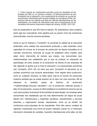 (…) Este conjunto de cuestionarios permiten poner los resultados de las
pruebas de PISA en un riquísimo contexto. El perfeccionamiento de esa
correlación de la evaluación y los cuestionarios de contexto es uno de los
compromisos importantes para quienes trabajan en el programa PISA. Sin
duda se trata de una relación que debe ser valorada rigurosamente por las
autoridades y los medios de información para que el conocimiento de los
resultados del examen trascienda la lógica del ranking. (OCDE, 2012: 29)
Esto es justamente lo que NO hace el estudio. No entendemos cómo pudieron
eludir algo tan contundente. Esto significa que no quieren mirar las condiciones
socioculturales, sino los insumos escolares.
Como lo que le interesa a “Compartir” es aumentar la calidad de la educación
(entendida como calidad del conocimiento producido y éste entendido como
capacidad de innovar en el proceso de producción de bienes transables en el
mercado económico), entonces se ocupa de establecer cómo medirla, para
saber cómo intervenirla de manera que mejore. Los economistas neo-
institucionalistas han establecido que lo que se produce en educación es
aprendizaje; tal como sucede en la producción de bienes en las empresas de
ello depende el aporte que le hará la educación a la productividad económica
(ver: Compartir, 2014: 22). Es decir que para “Compartir” la educación es un
proceso económico que produce aprendizajes. Para regular dicha producción,
como en cualquier empresa, se debe saber cuál es la función de producción
(máxima cantidad que se puede producir de un bien con unos recursos. Allí se
relaciona la cantidad usada de factores de producción
<<capital+trabajo+recursos naturales>> con la producción obtenida gracias a
ella). En la educación, aunque es difícil establecer la cantidad de insumos que se
usan para producir el producto final (cantidad de aprendizaje), sin embargo estos
economistas han establecido que los más determinantes (en lógica de causa
efecto) son: infraestructura y materiales escolares, características y recursos
docentes, y organización escolar, descartando, como ya se señaló, las
condiciones socio-culturales de los estudiantes. Para ello usaron modelos de
regresión multivariada (una forma de probar hipótesis cuando en un fenómeno
intervienen diversidad de variables, haciendo interrelaciones entre ellas, de dos
 