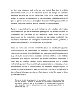 en dos, para establecer cuál es la que más incide). Este tipo de análisis
econométrico hace uso de la estadística cuando se trabaja con variables
aleatorias, es decir que no son predecibles. Como no se puede saber cómo
actúan, se recurre a la manera como se han comportado estadísticamente en el
pasado (por eso es regresiva). El propósito de estas metodologías es establecer
modelos, para poder planificar, esto es, intervenir su comportamiento.
Tuvieron en cuenta la crítica que se le ha hecho a estos estudios, relacionadas
con el hecho de que en las relaciones pedagógicas hay muchos insumos no
observables que intervienen en los resultados. Saben pues que en los
desempeños de los estudiantes (cantidad de aprendizaje producido) hay
insumos no observables. Sin embargo no encontraron otro camino, ¿por temor a
salirse de su disciplina? o ¿por limitaciones en su mirada?
Hasta acá hemos visto cómo los economistas basan sus estudios en supuestos
que nunca podrán ser comprobados. La estadística, según lo reconocen ellos
mismos, es una ciencia de probabilidades que pretende predecir lo que sucederá
sí, y sólo sí, las cosas funcionan parecido a como se establece en los modelos
imaginados. Han aceptado hasta ahora que existen variables no observables y
dejan eso sin resolver; deciden operar estadísticamente con el modelo
multivariado que controla una variable y la cruza con otra no controlada y así van
estableciendo cuál es el comportamiento del fenómeno, siempre dejando un
margen de probabilidad abierto, pues son aproximaciones. No dicen nada acerca
de muchas variables que no entran en el ejercicio de control dos a dos. Lo único
que advierten es que:
Estimar la función de producción de aprendizaje es, sin embargo, complejo
por dos razones. Primero, la función de producción generalmente se
desconoce. Segundo, aún si se conociera, es inusual tener información
sobre todos los insumos educativos presentes y pasados que afectan el
aprendizaje (pg. 22)
 