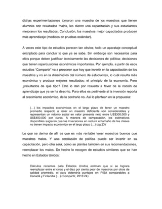 dichas experimentaciones tomaron una muestra de los maestros que tienen
alumnos con resultados malos, les dieron una capacitación y sus estudiantes
mejoraron los resultados. Conclusión, los maestros mejor capacitados producen
más aprendizaje (medidos en pruebas estándar).
A veces este tipo de estudios parecen tan obvios; todo un aparataje conceptual
encriptado para concluir lo que ya se sabe. Sin embargo son necesarios para
ellos porque deben justificar tecnicamente las decisiones de política; decisiones
que tienen repercusiones económicas importantes. Por ejemplo, a partir de esos
estudios “Compartir” va a proponer que hay que invertir en la capacitación de los
maestros y no en la disminución del número de estudiantes, lo cuál resulta más
económico y produce mejores resultados: el principio de la economía. Pero
¿resultados de qué tipo? Esto lo dan por resuelto a favor de la noción de
aprendizaje que ya se ha descrito. Para ellos es pertinente si la inversión reporta
al crecimiento económico, de lo contrario no. Así lo plantean en la propuesta:
(…) los impactos económicos en el largo plazo de tener un maestro
promedio respecto a tener un maestro deficiente son considerables y
representan un retorno social en valor presente neto entre US$300,000 y
US$400.000 por curso. A manera de comparación, los estimativos
disponibles sugieren que las inversiones en reducir el tamaño de las clases
no tienen impacto económico en el largo plazo (…) (pg 23)
Lo que se deriva de allí es que es más rentable tener maestros buenos que
maestros malos. Y una conclusión de política puede ser invertir en su
capacitación, pero otra será, como se plantea también en sus recomendaciones,
reemplazar los malos. De hecho lo recogen de estudios similares que se han
hecho en Estados Unidos:
Cálculos recientes para Estados Unidos estiman que si se lograra
reemplazar entre el cinco y el diez por ciento peor de maestros por otros de
calidad promedio, el país obtendría puntajes en PISA comparables a
Canadá y Finlandia (…) (Compartir, 2013:24)
 