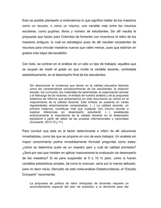 Esto es posible plantearlo si entendemos lo que significa hablar de los maestros
como un recurso, o como un insumo, una variable más entre los insumos
escolares, como pupitres, libros y número de estudiantes. De allí resulta la
propuesta que hacen para Colombia de fomentar con incentivos el retiro de los
maestros antiguos, lo cuál es estratégico pues de allí resultan excedentes de
recursos para vincular maestros nuevos que valen menos, pues que estarían en
grados más bajos del escalafón.
Con todo, se centran en el análisis de un sólo un tipo de trabajos, aquellos que
se ocupan de medir el grado en que incide la variable docente, controlada
estadísticamente, en el desempeño final de los estudiantes:
Sin desconocer la incidencia que tienen en la calidad educativa factores
como las características socioeconómicas de los estudiantes, la dotación
escolar, los currículos, los materiales de aprendizaje, la organización escolar
y el liderazgo de los rectores, el énfasis de nuestro análisis y de la propuesta
sistémica de reforma que presentamos en este documento se centra en el
mejoramiento de la calidad docente. Este énfasis se sustenta en varias
regularidades empíricamente comprobadas. (…) La calidad docente, en
primera instancia, contribuye más que cualquier otro insumo escolar a
explicar diferencias en desempeño estudiantil. (…) establecida
empíricamente la importancia de la calidad docente en el desempeño
estudiantil a partir de datos de las pruebas internacionales y nacionales
(Compartir, 2013:10 y 11)
Para concluir que éste es el factor determinante e inferir de allí soluciones
inmediatistas, como las que se propone en uno de esos trabajos. Un analista sin
mayor conocimiento podría inmediatamente formular preguntas como estas:
¿cómo se determina quién es un maestro peor y cuál de calidad promedio?
¿Será por eso que insisten en aplicar masivamente la evaluación de desempeño
de los maestros? Si es para suspender al 5 o 10 % peor, como si fueran
variables estadísticas simples, tal como lo insinúan, sería por lo menos delicado,
para no decir necio. Derivado de este meta-análisis Estadounidense, el “Estudio
Compartir” recomienda:
La propuesta de política de retiro anticipado de docentes requiere un
acomodamiento especial del plan de subsidios a la demanda para dar
 