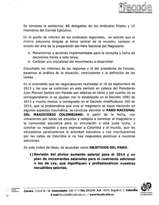 Se constata la asistencia: 66 delegados de los sindicatos filiales y 15
miembros del Comité Ejecutivo.
En el punto de informe de los sindicatos regionales, se solicitó que el
mismo estuviera dirigido al tema central de la reunión; conocer el
estado del arte de la pr-eparacióndel Paro Nacional del Magisterio:
a. Mecanismos y acciones implementadas para la consulta y toma de
decisiones frente a esta tarea,
b. Carácter y/o moclalidad del movimiento a desarrollar.
Escuchado los informes de las regiones y el del presidente de Fecode,
pasamos al análisis de la situación, conclusiones y la definición de las
tareas.
En el entendido que las; negociaciones realizadas el 10 de septiembre de
2013 y las que se continúan en este período en cabeza del Presidente
Juan Manuel Santos con Fecode son atípicas en tanto y por cuanto no se
correspondieron ni se ajustan con lo establecido en el Decreto 1092 de
2013 y mucho menos lo consignado en el Decreto modificatorio 160 de
2014, que la problemática que vive el magisterio se sigue haciendo en
algunos aspectos traumática, se concluye decretar el PARO NACIONAL
DEL MAGISTERIO COLOMBIANO. A partir de la fecha, nos
volcaremos por todas las escuelas y colegios a convocar al magisterio y
la comunidad educativa para su vinculación a esta justa lucha, a
concitar su respaldo y para expresar a Colombia y al mundo, que los
educadores paralizaremos la actividad educativa y nos movilizaremos
por las calles de Colombia si no hay respuestas positivas a nuestras
peticiones.
En este orden de ideas, se acuerdan como OBJETIVOS DEL PARO:
1) Revisión del pírrico aumento salarial para el 2014 y un
plan de incrementos salariales para el cuatrienio adicional
a los de Ley, que dignifiquen y profesionalicen nuestros
escuálidos salarios.
Confederacion
Sindical
nternaclonai arrera 13A # 34 - 54 Conmutador: 338 17 11 Fax 2853245 A.A. 14373. Bogotá D. C. ~olom6ia
CENTRALUNITARIA
CSI E-mail:fecode@fecode.edu.co 1www.fecode.edu.co DETRABAJADORES
 
