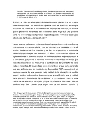 cabida a los nuevos docentes requeridos, dada la aceleración del reemplazo
de docentes. Se propone aumentar el incentivo a la entrada de docentes no
licenciados de otras carreras en los años en que se daría el retiro anticipado
(…) (Compartir, 2013: 337)
Además de promover el remplazo de docentes malos, plantea que los nuevos
sean no licenciados. Es una extraña apuesta, única en el mundo. En ningún
estudio de los citados en el documento o en otros que se conozcan, se insinúa
que un profesional no formado para la docencia sería mejor que uno que si lo
fuera. No conocemos país alguno que haga esta apuesta, contraria a todas luces
a la idea de dignificación de la profesión.12
Lo que se pone en juego con esta apuesta por los docentes no es lo que algunos
ingenuamente podríamos saludar: que se va a procurar reconocer por fin el
estatuto intelectual de los maestros y se les va a garantizar la autonomía
profesional que siempre han reclamado. El efecto publicitario del informe ha
logrado movilizar la opinión a favor de sus recomendaciones de política gracias a
la sensibilidad que genera el hecho de reconocer el valor mítico del trabajo que
hacen los maestro con los niños. Pero el planteamiento de “Compartir” no tiene
nada de romántico. El Estudio llega en un momento en el que se ha generado
una gran polémica por los resultados de las pruebas PISA, ganando así un
consenso acerca de una supuesta mala calidad de la educación. A renglón
seguido se dice, en los medios de comunicación y en el Estudio, que la calidad
de la educación depende del “factor docente”; la conclusión es obvia: la mala
calidad de la educación se explica porque sus maestros son malos. Esto lo
entendió muy bien Gabriel Silva Luján, uno de los muchos políticos y
	
  	
  	
  	
  	
  	
  	
  	
  	
  	
  	
  	
  	
  	
  	
  	
  	
  	
  	
  	
  	
  	
  	
  	
  	
  	
  	
  	
  	
  	
  	
  	
  	
  	
  	
  	
  	
  	
  	
  	
  	
  	
  	
  	
  	
  	
  	
  	
  	
  	
  	
  	
  	
  	
  	
  	
  
12	
  En Singapur y en Ontario, según el “Estudio Compartir”, se permite ingresar a la carrera
docente a otros profesionales, pero después de hacer un diplomado en pedagogía de un año
financiado y ofrecido por el Instituto Nacional de Educación –INE-, para el caso de Singapur,
antes de ser seleccionados. (Compartir, 2014: 61 y 71). En la tradición anglosajona los maestros
son reclutados de otras profesiones, si, pero se les exige tener maestrías en educación y
pedagogía antes de ingresar al servicio. En la mayoría de países existe la posibilidad de admitir
en la escuela profesionales no formados para la enseñanza, pero como casos muy
excepcionales, cuando es imposible conseguir candidatos, a veces por las distancias de centros
urbanos, o para manejar áreas del conociiento excepcionales, como el arte, o ciertas técnicas.
 