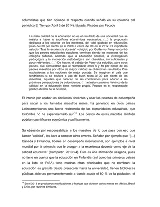 columnistas que han opinado al respecto cuando señaló en su columna del
periódico El Tiempo (Abril 6 de 2014), titulada: Pisados por Fecode
La mala calidad de la educación no es el resultado de una sociedad que se
resista a hacer lo sacrificios económicos necesarios. (…) la proporción
dedicada a los salarios de los maestros, del total gastado en educación,
pasó del 69 por ciento en el 2008 a cerca del 80 en el 2012. El importante
estudio “Tras la excelencia docente” –dirigido por Guillermo Perry- encontró
que los peores estudiantes escolares terminan siendo los maestros de los
colegios públicos. Además, que la educación docente, la investigación
pedagógica y la innovación metodológica son obsoletas, sin suficientes y
poco relevantes. (…) De hecho, el trabajo de Perry cita estudios, para otros
países, que demuestran que al reemplazar entre 5 y 10 por ciento de los
peores maestros por otros de mayor calidad se obtendrían resultados Pisa
equivalentes a las naciones de mejor puntaje. Se imaginan el país que
tendríamos si se enviara a uso de buen retiro al 30 por ciento de los
maestros, aquellos que carecen de las condiciones para educar a las
próximas generaciones de colombianos. (…) el estancamiento histórico de la
calidad en la educación tiene nombre propio, Fecode es el responsable
político directo de lo ocurrido.
El intento por acabar los sindicatos docentes y usar las pruebas de desempeño
para sacar a los llamados maestros malos, ha generado en otros países
Latinoamericanos una fuerte resistencia de las comunidades educativas, que
Colombia no ha experimentado aun13
. Los costos de estas medidas también
podrían cuantificarse económica y políticamente.
Su obsesión por responsabilizar a los maestros de lo que pasa con eso que
llaman “calidad”, los lleva a cometer otros errores. Señalan por ejemplo que “(…)
Canadá y Finlandia, líderes en desempeño internacional, son ejemplos a nivel
mundial por la primacía que le otorgan a la excelencia docente como eje de la
calidad educativa” (Compartir, 2013:24). Esta es una afirmación sesgada, pues
no tiene en cuenta que la educación en Finlandia (así como los primeros países
en la lista de PISA) tiene muchas otras prioridades que no nombran: la
educación es gratuita desde preescolar hasta la universidad, tienen bibliotecas
públicas abiertas permanentemente a donde acude el 80 % de la población, el
	
  	
  	
  	
  	
  	
  	
  	
  	
  	
  	
  	
  	
  	
  	
  	
  	
  	
  	
  	
  	
  	
  	
  	
  	
  	
  	
  	
  	
  	
  	
  	
  	
  	
  	
  	
  	
  	
  	
  	
  	
  	
  	
  	
  	
  	
  	
  	
  	
  	
  	
  	
  	
  	
  	
  	
  
13
En el 2013 se produjeron movilizaciones y huelgas que duraron varios meses en México, Brasil
y Chile, por razones similares.
 