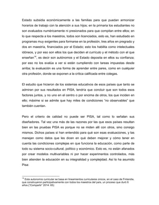 Estado subsidia económicamente a las familias para que puedan armonizar
horarios de trabajo con la atención a sus hijos; en la primaria los estudiantes no
son evaluados numéricamente ni presionados para que compitan entre ellos; en
lo que respecta a los maestros, todos son licenciados, esto es, han estudiado en
programas muy exigentes para formarse en la profesión, tres años en pregrado y
dos en maestría, financiados por el Estado; esto los habilita como intelectuales
idóneos, y por eso son ellos los que deciden el currículo y el método con el que
enseñan14
, es decir son autónomos y el Estado deposita en ellos su confianza;
por eso no los evalúa a ver si están cumpliendo con tareas impuestas desde
arriba; la evaluación es una forma de aprender entre pares, como en cualquier
otra profesión, donde se exponen a la crítica calificada entre colegas.
El estudio que hicieron de los sistemas educativos de esos países que tanto se
admiran por sus resultados en PISA, tendría que concluir que son todos esos
factores juntos, y no uno en el centro o por encima de otros, los que inciden en
ello; máxime si se admite que hay miles de condiciones “no observables” que
también cuentan.
Pero el criterio de calidad no puede ser PISA, tal como lo señalan sus
diseñadores. Tal vez una más de las razones por las que esos países resultan
bien en las pruebas PISA es porque no se miden allí con otros, sino consigo
mismos. Dichos países sí han entendido para qué son esas evaluaciones, y las
manejan como datos que les dicen en qué deben mejorar y cómo tener en
cuenta las condiciones complejas en que funciona la educación, como parte de
todo su sistema socio-cultural, político y económico. Esto es, no están afanados
por crear modelos multivariables ni por hacer experimentos controlados, más
bien atienden la educación en su integralidad y complejidad. Así lo ha asumido
Pisa:
	
  	
  	
  	
  	
  	
  	
  	
  	
  	
  	
  	
  	
  	
  	
  	
  	
  	
  	
  	
  	
  	
  	
  	
  	
  	
  	
  	
  	
  	
  	
  	
  	
  	
  	
  	
  	
  	
  	
  	
  	
  	
  	
  	
  	
  	
  	
  	
  	
  	
  	
  	
  	
  	
  	
  	
  
14
Esta autonomía curricular se basa en lineamientos curriculares únicos, en el caso de Finlandia,
que construyeron participativamente con todos los maestros del país, un proceso que duró 6
años (“Compartir” 2014: 65)
 