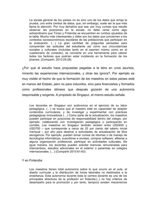 La escala general de los países no es sino uno de los datos que arroja la
prueba, uno entre cientos de datos, que, sin embargo, suele ser la que más
llama la atención. Por muy llamativa que sea, por muy curioso que resulte
observar las posiciones en la escala, no debe verse como algo
extraordinario que Túnez y Finlandia se encuentren en rumbos opuestos de
la tabla. Mucho más interesantes y útiles son los datos que conciernen a los
contextos socioeconómicos escolares de las poblaciones que participan en
la evaluación. (…) La gran cantidad de preguntas pensadas para
comprender las actitudes del estudiante así como sus circunstancias
sociales y culturales (incluidas tanto en el examen mismo como en el
cuestionario de contexto), se convierte en una herramienta para valorar
todos los factores que podrían estar incidiendo en la formación de los
jóvenes. (Compartir, 2013:25-28)
¿Por qué el estudio hace propuestas pegadas a la letra en unos asuntos,
mirando las experiencias internacionales, y otras las ignora?. Por ejemplo es
muy visible el hecho de que la formación de los maestros en estos países está
en manos del Estado, pero no para inducirlos, sino para financiarlos y formarlos
como profesionales idóneos que después gozarán de una autonomía
responsable y exigente. A propósito de Singapur, el mismo estudio señala:
Los docentes en Singapur son autónomos en el ejercicio de su labor
pedagógica. (…) se busca que el maestro esté en capacidad de adaptar
contenidos curriculares, y de investigar y experimentar con prácticas
pedagógicas innovadoras (…) Como parte de la actualización, los maestros
pueden participar en posciones de responsabilidad dentro del colegio, por
ejemplo, colaborando con investigación pedagógica o participando en
comités. Los maestros en Singapur también reciben entre USD400 y
USD700 – que corresponde a cerca de 25 por ciento del salario inicial
mensual – por año para destinar a actividades de actualización de libre
escogencia. Por ejemplo, pueden tomar cursos de idiomas o de manejo de
tecnologías informáticas, suscribirse a revistas, comprar software, afiliarse a
alguna organización profesional, participar en actividades culturales. De
igual manera, los docentes pueden solicitar licencias remuneradas para
intercambios, estudios adicionales en el exterior o pasantías en colegios
internacionales. (…) (Compartir 2013:61-63)
Y en Finlandia:
Los maestros tienen total autonomía sobre lo que ocurre en el aula, el
diseño curricular y la distribución de horas laborales no destinados a la
enseñanza. Esta autonomía durante toda la carrera docente es uno de los
principales atractivos de la profesión en finlandia.(..) no hay criterios de
desempeño para la promoción y por tanto, tampoco existen mecanismos
 