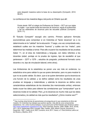 para despedir maestros sobre la base de su desempeño (Compartir, 2014:
66-67)
La confianza en los maestros llega a tal punto en Ontario que allí:
Existe desde 1997 el colegio de Porfesores de Ontario – OCT por sus siglas
en inglés – que expide todas las licencias de docencia, regula al profesorado
y fija los estándares de docencia para las escuelas públicas (Compartir,
2014: 71)
El “Estudio Compartir” escogió otro camino. Primero aplicaron fórmulas
econométricas para comprobar si en Colombia el “factor docencia” es o no
determinante en la “calidad” de la educación. Y luego, una vez comprobado esto,
estableció cuáles son los maestros “buenos” y cuáles son los “malos”, para
determinar las medidas a tomar. Para ello cruzaron los resultados de las pruebas
Saber 11, en el área de matemáticas y lenguaje, con datos referidos a los
docentes (edad, pontaje en la prueba de ingreso, tipo de escalafón al que
pertenecen – 2277 o 1278 -, estudios de posgrado, profesional formado como
docente o no, tipo de vinculación laboral, entre otros).
Las limitaciones de la estadística se ponen una vez más en evidencia. La
estadística sirve para validar lo que se quiere demostrar, pero no para mostrar lo
que no se puede validar. Es decir, que si se quiere demostrar que la docencia es
una función de la calidad, y se define calidad como los resultados de unas
pruebas en lenguaje y matemáticas; y además la docencia se define como
características estadísticas de los docentes (los mencionados arriba), entonces
basta cruzar los datos para obtener las correlaciones que "comprueban" que la
docencia incide en la calidad. Pero ¿si la docencia es mucho más que los datos
seleccionados y la calidad es más que los resultados? ¿Cómo mostrar eso?15
	
  	
  	
  	
  	
  	
  	
  	
  	
  	
  	
  	
  	
  	
  	
  	
  	
  	
  	
  	
  	
  	
  	
  	
  	
  	
  	
  	
  	
  	
  	
  	
  	
  	
  	
  	
  	
  	
  	
  	
  	
  	
  	
  	
  	
  	
  	
  	
  	
  	
  	
  	
  	
  	
  	
  	
  
15
Hay muchas otras formas de aproximarse a la pregunta por lo que caracteriza el oficio del
maestro. En Colombia hay trabajos que podrían aportar, más allá de unos componentes
estadísticos. Ver, entre muchos trabajos, lo que promueve la Red Estrado para América Latina :
http://www.redeestrado.org/web/inicio.php. Para Colombia: Álvarez, 2008, 2008b, 2010, 2010b,
2011, 2012; Saldarriaga 2003; Zuluaga 1984; Castillo, 2002; Misión Ciencia, Educación y
Desarrollo, 1997.; Castro et.al, 2007; Londoño, et.al, 2011; Vasco, s.f. Para América Latina ver:
de Oliveira, y Martins, 2012
 