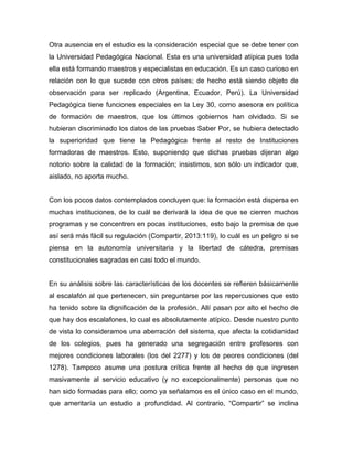 Otra ausencia en el estudio es la consideración especial que se debe tener con
la Universidad Pedagógica Nacional. Esta es una universidad atípica pues toda
ella está formando maestros y especialistas en educación. Es un caso curioso en
relación con lo que sucede con otros países; de hecho está siendo objeto de
observación para ser replicado (Argentina, Ecuador, Perú). La Universidad
Pedagógica tiene funciones especiales en la Ley 30, como asesora en política
de formación de maestros, que los últimos gobiernos han olvidado. Si se
hubieran discriminado los datos de las pruebas Saber Por, se hubiera detectado
la superioridad que tiene la Pedagógica frente al resto de Instituciones
formadoras de maestros. Esto, suponiendo que dichas pruebas dijeran algo
notorio sobre la calidad de la formación; insistimos, son sólo un indicador que,
aislado, no aporta mucho.
Con los pocos datos contemplados concluyen que: la formación está dispersa en
muchas instituciones, de lo cuál se derivará la idea de que se cierren muchos
programas y se concentren en pocas instituciones, esto bajo la premisa de que
así será más fácil su regulación (Compartir, 2013:119), lo cuál es un peligro si se
piensa en la autonomía universitaria y la libertad de cátedra, premisas
constitucionales sagradas en casi todo el mundo.
En su análisis sobre las características de los docentes se refieren básicamente
al escalafón al que pertenecen, sin preguntarse por las repercusiones que esto
ha tenido sobre la dignificación de la profesión. Allí pasan por alto el hecho de
que hay dos escalafones, lo cual es absolutamente atípico. Desde nuestro punto
de vista lo consideramos una aberración del sistema, que afecta la cotidianidad
de los colegios, pues ha generado una segregación entre profesores con
mejores condiciones laborales (los del 2277) y los de peores condiciones (del
1278). Tampoco asume una postura crítica frente al hecho de que ingresen
masivamente al servicio educativo (y no excepcionalmente) personas que no
han sido formadas para ello; como ya señalamos es el único caso en el mundo,
que ameritaría un estudio a profundidad. Al contrario, “Compartir” se inclina
 