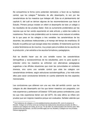 No compartimos la forma como pretenden demostrar, a favor de su hipótesis
central, que los colegios 18
llamados de alto desempeño, lo son por las
características de los maestros que trabajan allí. Este es el planteamiento del
capítulo 6, del cuál se derivan algunas de las recomendaciones que hace el
Estudio. Primero porque insisten en referir el desempeño de todo un colegio a
los resultados de las pruebas Saber. Esto es sumamente problemático por las
razones que se han venido exponiendo en este artículo, y sobre las cuáles no
insistiremos. Pero es más problemático aún la manera como reducen el análisis
de lo que pasa en los colegios a tres variables: las características de los
docentes, las prácticas institucionales y el manejo del tiempo de enseñanza. El
Estudio no justifica por qué escogió estas tres variables. El tratamiento que le da
a estos fenómenos es de insumos, muy propio para el análisis de los asuntos de
la producción, y tan extraños a los asuntos formativos y pedagógicos.
Acá se decidió hacer uso de una variable nueva: las características
demográficas y socioeconómicas de los estudiantes, pero no para ayudar a
entender cómo los maestros se enfrentan con alternativas pedagógicas
sugestivas a las difíciles situaciones que viven las comunidades en contextos
diversos, sino como una variable control que aísla los colegios con
características similares, según estructuras sociodemográficas, y los mide entre
ellos para sacar conclusiones teniendo en cuenta solamente los tres aspectos
mencionados.
Las conclusiones que obtienen son una vez más del sentido común: que los
colegios de alto desempeño son los que tienen maestros con posgrados, con
más experiencia y pertenecen al Estatuto 1278 (esto parece contradecirse, pues
los que más experiencia tienen son del 2277). De esta última se infiere (sin
prueba) que son mejores maestros porque son evaluados. Señalan además que
	
  	
  	
  	
  	
  	
  	
  	
  	
  	
  	
  	
  	
  	
  	
  	
  	
  	
  	
  	
  	
  	
  	
  	
  	
  	
  	
  	
  	
  	
  	
  	
  	
  	
  	
  	
  	
  	
  	
  	
  	
  	
  	
  	
  	
  	
  	
  	
  	
  	
  	
  	
  	
  	
  	
  	
  
18
Acá hablamos de colegios y no de establecimientos educativos EE, como lo propone el
Estudio. Colegio es la forma como se nombran las instituciones educativas privados de élite, y
creemos que colegios son todos. En la Ley 715 de 2001 se institucionalizó otro término peor: IED
(Instituciones educativas). Las IED (horrible sigla) son los oficiales y Colegios son los privados.
Odiosa segregación.
 