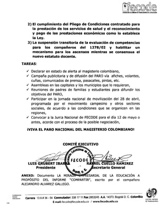 2) El cumplimiento del Pliego de Condiciones contratado para
la prestación de los servicios de salucl y el reconocimiento
y pago de las lprestaciones econÓmic;as como lo establece
la Ley.
3) La suspensión transitoria de la evaluación de competencias
para los compañeros del 1278/02 y habilitar un
mecanismo para los ascensos mientras se consensua el
nuevo estatuto docente.
TAREAS:
Y/ Declarar en estado de alerta al magisterio colombiano,
4 Campaña publicitaria y de difusión del PARO vía afiches, volantes,
cuñas, comunicados de prensa, pasacalles, pintas, etc.
4 Asambleas en las capitales y los municipios que lo requieran,
4 Reuniones de padres de familias y estudiantes para difundir los
objetivos del PARO,
4 Participar en la jornada nacional de movilización del 28 de abril,
programada por el movimiento campesino y otros sectores
sociales, de acuerdo a las condiciones que se organicen en las
regiones,
4 Convocar a la Junta Nacional de FECODE para el día 12 de mayo o
antes, acorde con el proceso de la posible riegociación,
¡VIVA EL PARO NACIONAL DEL MAGISTERIO COLOMBIANO!
PROPOSITO DEL INFORME 'COMPARTIR", escrito por el compañero
ALEJANDRO ALVAREZ GALLEGO.
Confederacibn
Sindical
internac,on.i Carrera 13A # 34 - 54 Conmutador: 338 17 11Fax 2853245 A.A. 14373.Bogotá D. C. colodia CENTRAL UNITARIA
E-mail: fecode@fecode.edu.co / www.fecode.edu.co DETRABAJADORES
CSI
 