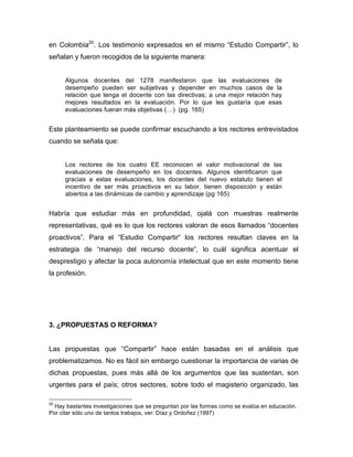 en Colombia20
. Los testimonio expresados en el mismo “Estudio Compartir”, lo
señalan y fueron recogidos de la siguiente manera:
Algunos docentes del 1278 manifestaron que las evaluaciones de
desempeño pueden ser subjetivas y depender en muchos casos de la
relación que tenga el docente con las directivas; a una mejor relación hay
mejores resultados en la evaluación. Por lo que les gustaría que esas
evaluaciones fueran más objetivas (…) (pg. 165)
Este planteamiento se puede confirmar escuchando a los rectores entrevistados
cuando se señala que:
Los rectores de los cuatro EE reconocen el valor motivacional de las
evaluaciones de desempeño en los docentes. Algunos identificaron que
gracias a estas evaluaciones, los docentes del nuevo estatuto tienen el
incentivo de ser más proactivos en su labor, tienen disposición y están
abiertos a las dinámicas de cambio y aprendizaje (pg 165)
Habría que estudiar más en profundidad, ojalá con muestras realmente
representativas, qué es lo que los rectores valoran de esos llamados “docentes
proactivos”. Para el “Estudio Compartir“ los rectores resultan claves en la
estrategia de “manejo del recurso docente”, lo cuál significa acentuar el
desprestigio y afectar la poca autonomía intelectual que en este momento tiene
la profesión.
3. ¿PROPUESTAS O REFORMA?
Las propuestas que “Compartir” hace están basadas en el análisis que
problematizamos. No es fácil sin embargo cuestionar la importancia de varias de
dichas propuestas, pues más allá de los argumentos que las sustentan, son
urgentes para el país; otros sectores, sobre todo el magisterio organizado, las
	
  	
  	
  	
  	
  	
  	
  	
  	
  	
  	
  	
  	
  	
  	
  	
  	
  	
  	
  	
  	
  	
  	
  	
  	
  	
  	
  	
  	
  	
  	
  	
  	
  	
  	
  	
  	
  	
  	
  	
  	
  	
  	
  	
  	
  	
  	
  	
  	
  	
  	
  	
  	
  	
  	
  	
  
20
Hay bastantes investigaciones que se preguntan por las formas como se evalúa en educación.
Por citar sólo uno de tantos trabajos, ver: Díaz y Ordoñez (1997)
 