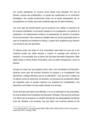 han venido planteando en muchos tonos desde hace décadas. Por eso el
Estudio, aunque sea problemático, no puede ser cuestionado en su dimensión
estratégica. Hoy resulta fundamental contar con el sector empresarial, así no
compartamos su mirada, para sacar adelante algunas de estas iniciativas.
Los cinco ejes de transformación que se proponen son válidas: la atracción de
los mejores bachilleres; la formación basada en la investigación y la práctica; la
evaluación y el mejoramiento continuo; la actualización en servicio; el aumento
de la remuneración. Pero veamos en detalle cada una de las propuestas para no
caer en la ligereza de avalarlas en bloque, a pesar de lo sugestivas que parecen
y el consenso que han generado.
Ya dijimos arriba que exigir el nivel universitario para todos los que van a ser
maestros puede ser válida siempre y cuando no suponga esto eliminar la
tradición y el acumulado que ya tienen las Escuelas Normales Superiores. Ellas
deben pasar a ofrecer títulos universitario, pero no deben desaparecer, como se
plantea.
Aunque sin duda hay que exigirle mucho más a las Facultades de Educación,
teniendo como ejes del proceso formativo la práctica y la investigación (hay
abundante y antigua literatura que lo ha planteado21
, hay que tener cuidado de
no atentar contra la autonomía universitaria. Los procesos de acreditación deben
ser exigentes, pero no pueden imponer a la academia las modalidades o las
directrices curriculares con las cuales orientar sus carreras.
El otro principio que habría que defender y no se ve esbozado en las propuestas,
es el de fortalecer las Facultades de Educación Oficiales. Para que los estímulos
a la oferta que se proponen no resulten ahondando las desigualdades existentes
entre las oficiales y las privadas, hay que hacer una inversión grande en las
	
  	
  	
  	
  	
  	
  	
  	
  	
  	
  	
  	
  	
  	
  	
  	
  	
  	
  	
  	
  	
  	
  	
  	
  	
  	
  	
  	
  	
  	
  	
  	
  	
  	
  	
  	
  	
  	
  	
  	
  	
  	
  	
  	
  	
  	
  	
  	
  	
  	
  	
  	
  	
  	
  	
  	
  
21
Ver: Álvarez (2011), Convenio Andrés Bello (1996), IDEP (2008), Misión Ciencia, Educación y
Desarrollo (1997), Zuluaga (1984)
 