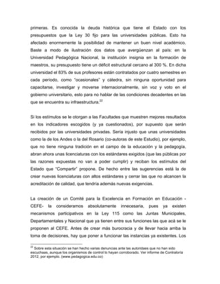primeras. Es conocida la deuda histórica que tiene el Estado con los
presupuestos que la Ley 30 fijo para las universidades públicas. Esto ha
afectado enormemente la posibilidad de mantener un buen nivel académico.
Baste a modo de ilustración dos datos que avergüenzan al país: en la
Universidad Pedagógica Nacional, la institución insignia en la formación de
maestros, su presupuesto tiene un déficit estructural cercano al 300 %. En dicha
universidad el 83% de sus profesores están contratados por cuatro semestres en
cada período, como “ocasionales” y cátedra, sin ninguna oportunidad para
capacitarse, investigar y moverse internacionalmente, sin voz y voto en el
gobierno universitario, esto para no hablar de las condiciones decadentes en las
que se encuentra su infraestructura.22
Si los estímulos se le otorgan a las Facultades que muestren mejores resultados
en los indicadores escogidos (y ya cuestionados), por supuesto que serán
recibidos por las universidades privadas. Sería injusto que unas universidades
como la de los Andes o la del Rosario (co-autoras de este Estudio), por ejemplo,
que no tiene ninguna tradición en el campo de la educación y la pedagogía,
abran ahora unas licenciaturas con los estándares exigidos (que las públicas por
las razones expuestas no van a poder cumplir) y reciban los estímulos del
Estado que “Compartir” propone. De hecho entre las sugerencias está la de
crear nuevas licenciaturas con altos estándares y cerrar las que no alcancen la
acreditación de calidad, que tendría además nuevas exigencias.
La creación de un Comité para la Excelencia en Formación en Educación -
CEFE- la consideramos absolutamente innecesaria, pues ya existen
mecanismos participativos en la Ley 115 como las Juntas Municipales,
Departamentales y Nacional que ya tienen entre sus funciones las que acá se le
proponen al CEFE. Antes de crear más burocracia y de llevar hacia arriba la
toma de decisiones, hay que poner a funcionar las instancias ya existentes. Los
	
  	
  	
  	
  	
  	
  	
  	
  	
  	
  	
  	
  	
  	
  	
  	
  	
  	
  	
  	
  	
  	
  	
  	
  	
  	
  	
  	
  	
  	
  	
  	
  	
  	
  	
  	
  	
  	
  	
  	
  	
  	
  	
  	
  	
  	
  	
  	
  	
  	
  	
  	
  	
  	
  	
  	
  
22
Sobre esta situación se han hecho varias denuncias ante las autoridaes que no han sido
escuchaas, aunque los organismos de control lo hayan corroborado. Ver informe de Contraloría
2012, por ejemplo. (www.pedagogica.edu.co)
 