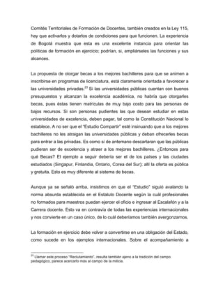 Comités Territoriales de Formación de Docentes, también creados en la Ley 115,
hay que activarlos y dotarlos de condiciones para que funcionen. La experiencia
de Bogotá muestra que esta es una excelente instancia para orientar las
políticas de formación en ejercicio; podrían, si, ampliárseles las funciones y sus
alcances.
La propuesta de otorgar becas a los mejores bachilleres para que se animen a
inscribirse en programas de licenciatura, está claramente orientada a favorecer a
las universidades privadas.23
Si las universidades públicas cuentan con buenos
presupuestos y alcanzan la excelencia académica, no habría que otorgarles
becas, pues éstas tienen matrículas de muy bajo costo para las personas de
bajos recursos. Si son personas pudientes las que desean estudiar en estas
universidades de excelencia, deben pagar, tal como la Constitución Nacional lo
establece. A no ser que el “Estudio Compartir” esté insinuando que a los mejores
bachilleres no les atraigan las universidades públicas y deban ofrecerles becas
para entrar a las privadas. Es como si de antemano descartaran que las públicas
pudieran ser de excelencia y atraer a los mejores bachilleres. ¿Entonces para
qué Becas? El ejemplo a seguir debería ser el de los países y las ciudades
estudiados (Singapur, Finlandia, Ontario, Corea del Sur); allí la oferta es pública
y gratuita. Esto es muy diferente al sistema de becas.
Aunque ya se señaló arriba, insistimos en que el “Estudio” siguió avalando la
norma absurda establecida en el Estatuto Docente según la cuál profesionales
no formados para maestros puedan ejercer el oficio e ingresar al Escalafón y a la
Carrera docente. Esto va en contravía de todas las experiencias internacionales
y nos convierte en un caso único, de lo cuál deberíamos también avergonzarnos.
La formación en ejercicio debe volver a convertirse en una obligación del Estado,
como sucede en los ejemplos internacionales. Sobre el acompañamiento a
	
  	
  	
  	
  	
  	
  	
  	
  	
  	
  	
  	
  	
  	
  	
  	
  	
  	
  	
  	
  	
  	
  	
  	
  	
  	
  	
  	
  	
  	
  	
  	
  	
  	
  	
  	
  	
  	
  	
  	
  	
  	
  	
  	
  	
  	
  	
  	
  	
  	
  	
  	
  	
  	
  	
  	
  
23
Llamar este proceso “Reclutamiento”, resulta también ajeno a la tradición del campo
pedagógico, parece acercarlo más al campo de la milicia.
 