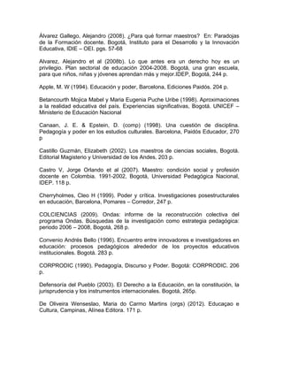 Álvarez Gallego, Alejandro (2008). ¿Para qué formar maestros? En: Paradojas
de la Formación docente. Bogotá, Instituto para el Desarrollo y la Innovación
Educativa, IDIE – OEI. pgs. 57-68
Alvarez, Alejandro et al (2008b). Lo que antes era un derecho hoy es un
privilegio. Plan sectorial de educación 2004-2008. Bogotá, una gran escuela,
para que niños, niñas y jóvenes aprendan más y mejor.IDEP, Bogotá, 244 p.
Apple, M. W (1994). Educación y poder, Barcelona, Ediciones Paidós. 204 p.
Betancourth Mojica Mabel y Maria Eugenia Puche Uribe (1998). Aproximaciones
a la realidad educativa del país. Experiencias significativas, Bogotá. UNICEF –
Ministerio de Educación Nacional
Canaan, J. E. & Epstein, D. (comp) (1998). Una cuestión de disciplina.
Pedagogía y poder en los estudios culturales. Barcelona, Paidós Educador, 270
p
Castillo Guzmán, Elizabeth (2002). Los maestros de ciencias sociales, Bogotá.
Editorial Magisterio y Universidad de los Andes, 203 p.
Castro V, Jorge Orlando et al (2007). Maestro: condición social y profesión
docente en Colombia. 1991-2002, Bogotá, Universidad Pedagógica Nacional,
IDEP. 118 p.
Cherryholmes, Cleo H (1999). Poder y crítica. Investigaciones posestructurales
en educación, Barcelona, Pomares – Corredor, 247 p.
COLCIENCIAS (2009). Ondas: informe de la reconstrucción colectiva del
programa Ondas. Búsquedas de la investigación como estrategia pedagógica:
periodo 2006 – 2008, Bogotá, 268 p.
Convenio Andrés Bello (1996). Encuentro entre innovadores e investigadores en
educación: procesos pedagógicos alrededor de los proyectos educativos
institucionales. Bogotá. 283 p.
CORPRODIC (1990). Pedagogía, Discurso y Poder. Bogotá: CORPRODIC. 206
p.
Defensoría del Pueblo (2003). El Derecho a la Educación, en la constitución, la
jurisprudencia y los instrumentos internacionales. Bogotá, 265p.
De Oliveira Wenseslao, Maria do Carmo Martins (orgs) (2012). Educaçao e
Cultura, Campinas, Alínea Editora. 171 p.
 
