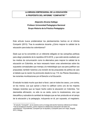 LA MIRADA EMPRESARIAL DE LA EDUCACIÓN
A PROPÓSITO DEL INFORME “COMPARTIR” 1
Alejandro Alvarez Gallego
Profesor Universidad Pedagógica Nacional
Grupo Historia de la Práctica Pedagógica
Este artículo busca problematizar los planteamientos hechos en el informe
Compartir (2013): Tras la excelencia docente ¿Cómo mejorar la calidad de la
educación para todos los colombianos?
Dado que se ha convertido en un referente obligado en las campañas políticas
para elegir presidente de la república 2014-2018, y que está siendo exaltado por
los medios de comunicación como la alternativa para mejorar la calidad de la
educación en Colombia, se hace necesario hacer unas advertencias sobre los
supuestos conceptuales que maneja y la metodología que usa para justificar sus
propuestas; también haremos una revisión de las propuestas de política de cara
al debete que la nación ha promovido desde la Ley 115, los Planes Decenales y
las recientes movilizaciones por el Derecho a la Educación.
El estudio ha dado mucho que decir a favor, casi en todos los casos, y en contra,
en los menos. Los que opinan a favor lo califican como uno de los mejores
trabajos recientes que se hayan hecho sobre la educación en Colombia. Tan
desmedida afirmación, no sólo no es cierta, como lo mostraremos, sino que
descalifica y subvalora la cantidad de trabajos que se han producido en el campo
de la educación y la pedagogía, incluyendo en él, por supuesto, al magisterio.
	
  	
  	
  	
  	
  	
  	
  	
  	
  	
  	
  	
  	
  	
  	
  	
  	
  	
  	
  	
  	
  	
  	
  	
  	
  	
  	
  	
  	
  	
  	
  	
  	
  	
  	
  	
  	
  	
  	
  	
  	
  	
  	
  	
  	
  	
  	
  	
  	
  	
  	
  	
  	
  	
  	
  	
  
1
El estudio “Compartir”, es la manera como a lo largo del escrito haremos referencia al trabajo
“Tras la excelencia docente ¿Cómo mejorar la calidad de la educación de todos los
colombianos? “Equivalentes, Compartir por la equidad y Compartir para vivir mejor, Bogotá,
2013, 444pgs.
 