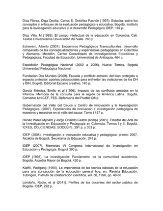 Díaz Flórez, Olga Cecilia, Carlos E. Ordóñez Pachón (1997). Estudios sobre los
conceptos y enfoques de la evaluación pedagógica y educativa. Bogotá, Instituto
para la investigación educativa y el desarrollo Pedagógico IDEP, 192 p.
Díaz Villa, M (1993). El campo intelectual de la educación en Colombia. Cali:
Textos Universitarios Universidad del Valle. 263 p.
Echeverri, Alberto (2001). Encuentros Pedagógicos Transculturales: desarrollo
comparado de las conceptualizaciones y experiencias pedagógicas en Colombia
y Alemania. Medellín, Centro Consolidado de Investigaciones Educativas y
Pedagógicas, Facultad de Educación, Universidad de Antioquia. 464 p.
Expedición Pedagógica Nacional (2000 a 2006). Nueve Tomos. Bogotá
Universidad Pedagógica Nacional.
Fundación Dos Mundos (2009). Escuela y conflicto armado: del bien protegido a
espacio protector: aportes psicosociales para enfrentar las violaciones de los DH
y DIH, Bogotá, Editorial Espacio creativo, 140 p.
García Méndez, Emilio et al (1996). Impacto de los conflictos armados en la
Infancia. Memoria de la consulta para la región de América Latina. Bogotá,
Convenio UNICEF, FES, Defensoría del Pueblo138 p.
Gobernación del Valle del Cauca y Centro de Innovación y la Investigación
Pedagógica (2007). Experiencias de innovación e investigación pedagógica de
maestros y maestras en el valle del cauca: Tomo I 157 p.
Henao Willes Myriam y Jorge Orlando Castro (comp) (2001) Estados del Arte de
la Investigación en Educación y Pedagogía en Colombia. Tomos I y II. Bogotá,
ICFES, COLCIENCIAS, SOCOLPE. 291 p. y 333 p.
IDEP (2008). Investigación e innovación educativa y pedagógica: premio 2007,
Alcaldía de Bogotá. Secretaría de Educación, 248 p.
IDEP (2007). Memorias VI Congreso Internacional de Investigación en
Educación y Pedagogía. Bogotá 390 p.
IDEP (1998). La investigación: Fundamento de la comunidad académica,
Bogotá, Alcaldía Mayor de Bogotá. 420 p.
KlafKi, Wolfgang (1990). La importancia de las teorías clásicas de la educación
para una concepción de la educación general hoy, en: Revista Educación,
Tübingen, Instituto de colaboración científica, vol. 36, 1990, pp. 40-60.
Londoño, Rocío, et al (2011). Perfiles de los docentes del sector público de
Bogotá. IDEP. 292 p.
 