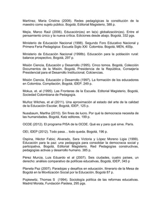 Martínez, Maria Cristina (2008). Redes pedagógicas la constitución de la
maestro como sujeto público. Bogotá, Editorial Magisterio, 388 p.
Mejía, Marco Raúl (2006). Educación(es) en la(s) globalización(es). Entre el
pensamiento único y la nueva crítica. Ediciones desde abajo. Bogotá, 332 pgs.
Ministerio de Educación Nacional (1998). Segundo Foro Educativo Nacional y
Primera Feria Pedagógica: Escuela Siglo XXI Colombia. Bogotá, MEN, 400p.
Ministerio de Educación Nacional (1998b). Educación para la población rural:
balance prospectivo, Bogotá, 297 p.
Misión Ciencia, Educación y Desarrollo (1995). Cinco tomos. Bogotá, Colección
Documentos de la Misión. Bogotá, Presidencia de la República, Consejería
Presidencial para el Desarrollo Institucional, Colciencias.
Misión Ciencia, Educación y Desarrollo (1997). La formación de los educadores
en Colombia. Compilación, Bogotá, IDEP. 249 p.
Mokus, et. al (1995). Las Fronteras de la Escuela. Editorial Magisterio, Bogotá,
Sociedad Colombiana de Pedagogía.
Muñoz Wilches, et al (2011). Una aproximación al estado del arte de la calidad
de la Educación Escolar, Bogotá, IDEP, 125 p.
Nussbaum, Martha (2010). Sin fines de lucro. Por qué la democracia necesita de
las humanidades. Bogotá, Katz editores. 199 p.
OCDE (2012). El programa PISA de la OCDE. Qué es y para qué sirve. París.
OEI, IDEP (2012). Todo pasa… todo queda. Bogotá, 196 p.
Ospina, Héctor Fabio; Alvarado, Sara Victoria y López Moreno Ligia (1999).
Educación para la paz: una pedagogía para consolidar la democracia social y
participativa, Bogotá, Editorial Magisterio. Red Pedagogías constructivas,
pedagogías activas y desarrollo humano. 385 p.
Pérez Murcia, Luis Eduardo et al (2007). Seis ciudades, cuatro países, un
derecho: análisis comparativo de políticas educativas, Bogotá, IDEP, 345 p
Planeta Paz (2007). Paradojas y desafíos en educación. Itinerario de la Mesa de
Bogotá en la Movilización Social por la Educación, Bogotá 87 p.
Popkewitz, Thomas S (1994). Sociología política de las reformas educativas.
Madrid Morata, Fundación Paideia, 295 pgs.
 
