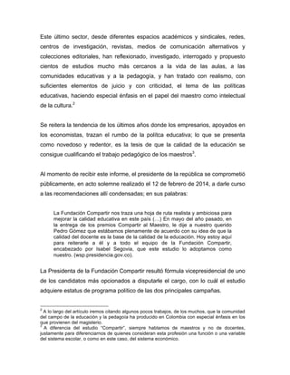 Este último sector, desde diferentes espacios académicos y sindicales, redes,
centros de investigación, revistas, medios de comunicación alternativos y
colecciones editoriales, han reflexionado, investigado, interrogado y propuesto
cientos de estudios mucho más cercanos a la vida de las aulas, a las
comunidades educativas y a la pedagogía, y han tratado con realismo, con
suficientes elementos de juicio y con criticidad, el tema de las políticas
educativas, haciendo especial énfasis en el papel del maestro como intelectual
de la cultura.2
Se reitera la tendencia de los últimos años donde los empresarios, apoyados en
los economistas, trazan el rumbo de la polítca educativa; lo que se presenta
como novedoso y redentor, es la tesis de que la calidad de la educación se
consigue cualificando el trabajo pedagógico de los maestros3
.
Al momento de recibir este informe, el presidente de la república se comprometió
públicamente, en acto solemne realizado el 12 de febrero de 2014, a darle curso
a las recomendaciones allí condensadas; en sus palabras:
La Fundación Compartir nos traza una hoja de ruta realista y ambiciosa para
mejorar la calidad educativa en este país (…) En mayo del año pasado, en
la entrega de los premios Compartir al Maestro, le dije a nuestro querido
Pedro Gómez que estábamos plenamente de acuerdo con su idea de que la
calidad del docente es la base de la calidad de la educación. Hoy estoy aquí
para reiterarle a él y a todo el equipo de la Fundación Compartir,
encabezado por Isabel Segovia, que este estudio lo adoptamos como
nuestro. (wsp.presidencia.gov.co).
La Presidenta de la Fundación Compartir resultó fórmula vicepresidencial de uno
de los candidatos más opcionados a disputarle el cargo, con lo cuál el estudio
adquiere estatus de programa político de las dos principales campañas.
	
  	
  	
  	
  	
  	
  	
  	
  	
  	
  	
  	
  	
  	
  	
  	
  	
  	
  	
  	
  	
  	
  	
  	
  	
  	
  	
  	
  	
  	
  	
  	
  	
  	
  	
  	
  	
  	
  	
  	
  	
  	
  	
  	
  	
  	
  	
  	
  	
  	
  	
  	
  	
  	
  	
  	
  
2
A lo largo del artículo iremos citando algunos pocos trabajos, de los muchos, que la comunidad
del campo de la educación y la pedagoía ha producido en Colombia con especial énfasis en los
que provienen del magisterio.
3
A diferencia del estudio “Compartir”, siempre hablamos de maestros y no de docentes,
justamente para diferenciarnos de quienes consideran esta profesión una función o una variable
del sistema escolar, o como en este caso, del sistema económico.
 