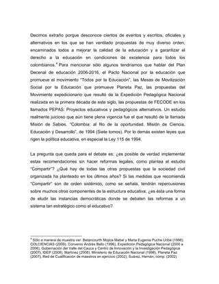 Decimos extraño porque desconoce cientos de eventos y escritos, oficiales y
alternativos en los que se han ventilado propuestas de muy diverso orden,
encaminados todos a mejorar la calidad de la educación y a garantizar el
derecho a la educación en condiciones de excelencia para todos los
colombianos.4
Para mencionar sólo algunos tendríamos que hablar del Plan
Decenal de educación 2006-2016, el Pacto Nacional por la educación que
promueve el movimiento “Todos por la Educación”, las Mesas de Movilización
Social por la Educación que promueve Planeta Paz, las propuestas del
Movimiento expedicionario que resultó de la Expedición Pedagógica Nacional
realizada en la primera década de este siglo, las propuestas de FECODE en los
llamados PEPAS: Proyectos educativos y pedagógicos alternativos. Un estudio
realmente juicioso que aún tiene plena vigencia fue el que resultó de la llamada
Misión de Sabios. “Colombia: al filo de la oportunidad. Misión de Ciencia,
Educación y Desarrollo”, de 1994 (Siete tomos). Por lo demás existen leyes que
rigen la política educativa, en especial la Ley 115 de 1994.
La pregunta que queda para el debate es: ¿es posible de verdad implementar
estas recomendaciones sin hacer reformas legales, como plantea el estudio
“Compartir”? ¿Qué hay de todas las otras propuestas que la sociedad civil
organizada ha planteado en los últimos años? Si las medidas que recomienda
“Compartir” son de orden sistémico, como se señala, tendrán repercusiones
sobre muchos otros componentes de la estructura educativa; ¿es ésta una forma
de eludir las instancias democráticas donde se debaten las reformas a un
sistema tan estratégico como el educativo?
	
  	
  	
  	
  	
  	
  	
  	
  	
  	
  	
  	
  	
  	
  	
  	
  	
  	
  	
  	
  	
  	
  	
  	
  	
  	
  	
  	
  	
  	
  	
  	
  	
  	
  	
  	
  	
  	
  	
  	
  	
  	
  	
  	
  	
  	
  	
  	
  	
  	
  	
  	
  	
  	
  	
  	
  
4
Sólo a manera de muestra ver: Betancourth Mojica Mabel y Maria Eugenia Puche Uribe (1998),
COLCIENCIAS (2009), Convenio Andrés Bello (1996), Expedición Pedagógica Nacional (2000 a
2006), Gobernación del Valle del Cauca y Centro de Innovación y la Investigación Pedagógica
(2007), IDEP (2008), Martínez (2008), Ministerio de Educación Nacional (1998), Planeta Paz
(2007), Red de Cualificación de maestros en ejercicio (2002), Suárez, Hernán, comp. (2002)	
  
 