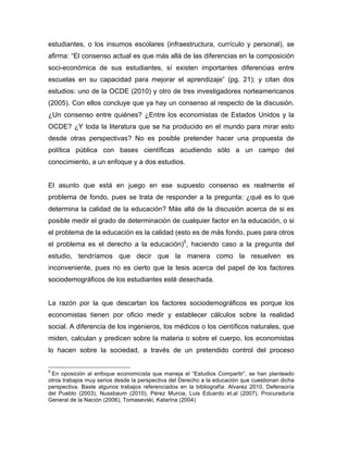 estudiantes, o los insumos escolares (infraestructura, currículo y personal), se
afirma: “El consenso actual es que más allá de las diferencias en la composición
soci-económica de sus estudiantes, sí existen importantes diferencias entre
escuelas en su capacidad para mejorar el aprendizaje” (pg. 21); y citan dos
estudios: uno de la OCDE (2010) y otro de tres investigadores norteamericanos
(2005). Con ellos concluye que ya hay un consenso al respecto de la discusión.
¿Un consenso entre quiénes? ¿Entre los economistas de Estados Unidos y la
OCDE? ¿Y toda la literatura que se ha producido en el mundo para mirar esto
desde otras perspectivas? No es posible pretender hacer una propuesta de
política pública con bases científicas acudiendo sólo a un campo del
conocimiento, a un enfoque y a dos estudios.
El asunto que está en juego en ese supuesto consenso es realmente el
problema de fondo, pues se trata de responder a la pregunta: ¿qué es lo que
determina la calidad de la educación? Más allá de la discusión acerca de si es
posible medir el grado de determinación de cualquier factor en la educación, o si
el problema de la educación es la calidad (esto es de más fondo, pues para otros
el problema es el derecho a la educación)5
, haciendo caso a la pregunta del
estudio, tendríamos que decir que la manera como la resuelven es
inconveniente, pues no es cierto que la tesis acerca del papel de los factores
sociodemográficos de los estudiantes esté desechada.
La razón por la que descartan los factores sociodemográficos es porque los
economistas tienen por oficio medir y establecer cálculos sobre la realidad
social. A diferencia de los ingenieros, los médicos o los científicos naturales, que
miden, calculan y predicen sobre la materia o sobre el cuerpo, los economistas
lo hacen sobre la sociedad, a través de un pretendido control del proceso
	
  	
  	
  	
  	
  	
  	
  	
  	
  	
  	
  	
  	
  	
  	
  	
  	
  	
  	
  	
  	
  	
  	
  	
  	
  	
  	
  	
  	
  	
  	
  	
  	
  	
  	
  	
  	
  	
  	
  	
  	
  	
  	
  	
  	
  	
  	
  	
  	
  	
  	
  	
  	
  	
  	
  	
  
5
En oposición al enfoque economicista que maneja el “Estudios Compartir”, se han planteado
otros trabajos muy serios desde la perspectiva del Derecho a la educación que cuestionan dicha
perspectiva. Baste algunos trabajos referenciados en la bibliografía: Alvarez 2010, Defensoría
del Pueblo (2003), Nussbaum (2010), Pérez Murcia, Luis Eduardo et.al (2007), Procuraduría
General de la Nación (2006), Tomasevski, Katarina (2004)
	
  
 