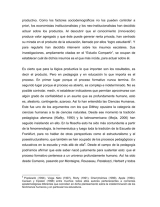 productivo. Como los factores sociodemográficos no los pueden controlar a
priori, los economistas institucionalistas y los neo-institucionalistas han decidido
actuar sobre los productos. Al descubrir que el conocimiento (innovación)
produce valor agregado y que éste puede generar renta privada, han centrado
su mirada en el producto de la educación, llamado por ellos “logro estudiantil”. Y
para regularlo han decidido intervenir sobre los insumos escolares. Sus
investigaciones, ampliamente citadas en el “Estudio Compartir”, se ocupan de
establecer cuál de dichos insumos es el que más incide, para actuar sobre él.
Es cierto que para la lógica productiva lo que importan son los resultados, es
decir el producto. Pero en pedagogía y en educación lo que importa es el
proceso. En primer lugar porque el proceso formativo nunca termina. En
segundo lugar porque el proceso es abierto, es complejo e indeterminado. No es
posible controlar, medir, ni establecer indicadores que permitan aproximarse con
algún grado de confiabilidad a un asunto que es profundamente humano, esto
es, aleatorio, contingente, azaroso. Así lo han entendido las Ciencias Humanas.
Este fue uno de los argumentos con los que Dilthey opusiera la categoría de
ciencias humanas a la de ciencias naturales. Desde ese momento la tradición
pedagógica alemana (Klafky, 1990) y la latinoamericana (Mejía, 2006) han
seguido insistiendo en ello. En la filosofía esto ha sido más contundente a partir
de la fenomenología, la hermenéutica y luego toda la tradición de la Escuela de
Frankfurt, para no hablar de otras perspectivas como el estructuralismo y el
posestructuralismo, que también se han ocupado de los procesos pedagógicos y
educativos en la escuela y más allá de ella6
. Desde el campo de la pedagogía
podríamos afirmar que este saber nació justamente para sustentar esto: que el
proceso formativo pertenece a un universo profundamente humano. Así ha sido
desde Comenio, pasando por Montaigne, Rousseau, Pestalozzi, Herbart y todos
	
  	
  	
  	
  	
  	
  	
  	
  	
  	
  	
  	
  	
  	
  	
  	
  	
  	
  	
  	
  	
  	
  	
  	
  	
  	
  	
  	
  	
  	
  	
  	
  	
  	
  	
  	
  	
  	
  	
  	
  	
  	
  	
  	
  	
  	
  	
  	
  	
  	
  	
  	
  	
  	
  	
  	
  
6
Popkewitz (1994), Veiga Neto (1997), Rorty (1991), Cherryholmes (1999), Apple (1994),
Canaan y Epstein (1998) entre muchos; todos ellos autores pertenecientes a corrientes
epistemológicas diferentes que coinciden en dicho planteamiento sobre la indeterminación de los
fenómenos humanos y en particular los educativos.
 