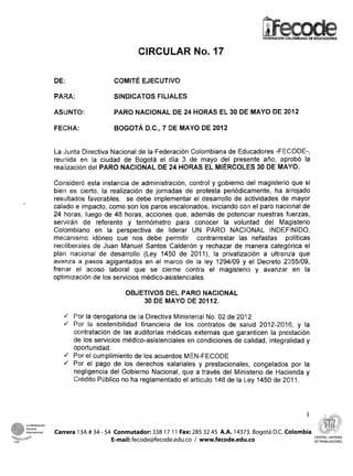 FEDERACION COLOMBIANA DE EDUCADORES



                                                     CIRCULAR No. a7

                        DE:                  CQMITÉ EJECUTIVO

                        PARA:                SINDICATOS FILIALES

                        ASUNTO:              PARO NACIONAL DE 24 HORAS EL 30 DE MAYO DE 2812

                        FECHA:               BQGOTA D.C., 7 DE MAYO DE 2012


                        La ,Junta Directiva Nacional de la Federación Colombian;a de Educadores -FECODE-,
                        reunida en la ciudad de Bogotá el día S; de mayo clel presente ano, aprobó la
                        realimacián del PARO NACIONAL DE 24 HORAS EL MIERCOLES 30 DE MAYO.

                        Corisideró esta instancia de administración, control y gobierno del magisterio que si
                        bien es cierto, la realización de jornadas de protesta periódicamente, ha arrojado
                        resultados favorables, se debe irnplementar el desarrollo de actividades de mayor
                        calado e impacto, como son los paros escalonados, iniciando con el paro nacional de
                        24 horas, luego de 48 horas, acciones que, además de potenciar nuestras fuerzas,
                        sei-t~iráuide referente y termómetro para conocer la voluntad del Magisterio
                        Colombiano en la perspectiva de liderar UN PARO NACIONAL INDEFINIDO,
                        mecanismo idóneo qiue nos debe permitir contrarrestar Ias nefastas políticas
                        neoliberciles de Juan Manuel Santos Calderon y rechazar de manera categdrica el
                        plan nacioríal de desarrollo (Ley 1450 de 2 Q i l ) , la privatizaciórs a ultranza que
                        avanza a pasos agigantados en el marco d e la ley q294109 y el Decreto 2355109,
                        freriar el acoso laboral que se cierne contra el magisterio y avanzar en la
                        optirnlzación de los servicios médico-asistenciales.

                                                 OBJETIVOS DEL PARO NACIONAL
                                                     30 DE MAYO DE 20112.

                           .dPor la derogatoria de la Directiva Minici:eria! No. 02 de 2012
                             PIor (Jai soctenibilidad financiera de los contrato!; de salud 2012-2016, y la
                             carntratación de las awditorías médicas externas que garanticen la prestación
                             de los servicios médico-asistenciales en condiciones de calidad, integralidad y
                             oportunidad.
                             Por el cumplimiento de los ac;uerdos MIEN-FECOCIE
                           4 Por el pago de los derechos salariales y prestacionales, congelados pos la
                             negligencia del Gobierno Nacional, que a través del Ministerio de Hacienda y
                             Crédito Piáblico no ha reglarrientado el: articulo 148 de la L.ey a450 de 201 1.




4
        Confederacion
        Sindical

    e
        nternac-al
           -
                        Carrera 13A # 34 - 54 Conmutador: 338 17 1 1 Fax: 285 32 45 A.A. 14373. Bogotá D.C. Colomb
                                                                                                                          CENTRAL UNITARIA
                                             E-mail: fecode@fecode.edu.co / www.fecode.edu.co                             DETRABAJADORES
 