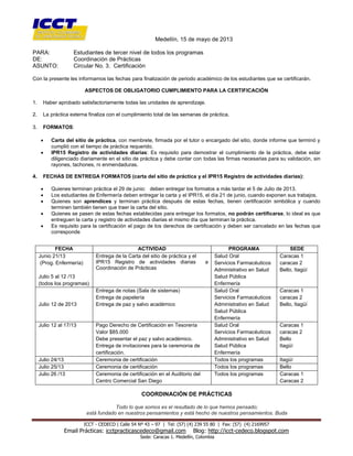 [Escribir texto]
ICCT - CEDECO | Calle 54 Nº 43 – 97 | Tel: (57) (4) 239 55 80 | Fax: (57) (4) 2169957
Email Prácticas: icctpracticascedeco@gmail.com Blog: http://icct-cedeco.blogspot.com
Sede: Caracas 1. Medellín, Colombia
Medellín, 15 de mayo de 2013
PARA: Estudiantes de tercer nivel de todos los programas
DE: Coordinación de Prácticas
ASUNTO: Circular No. 3. Certificación
Con la presente les informamos las fechas para finalización de periodo académico de los estudiantes que se certificarán.
ASPECTOS DE OBLIGATORIO CUMPLIMIENTO PARA LA CERTIFICACIÓN
1. Haber aprobado satisfactoriamente todas las unidades de aprendizaje.
2. La práctica externa finaliza con el cumplimiento total de las semanas de práctica.
3. FORMATOS:
 Carta del sitio de práctica, con membrete, firmada por el tutor o encargado del sitio, donde informe que terminó y
cumplió con el tiempo de práctica requerido.
 IPR15 Registro de actividades diarias: Es requisito para demostrar el cumplimiento de la práctica, debe estar
diligenciado diariamente en el sitio de práctica y debe contar con todas las firmas necesarias para su validación, sin
rayones, tachones, ni enmendaduras.
4. FECHAS DE ENTREGA FORMATOS (carta del sitio de práctica y el IPR15 Registro de actividades diarias):
 Quienes terminan práctica el 29 de junio: deben entregar los formatos a más tardar el 5 de Julio de 2013.
 Los estudiantes de Enfermería deben entregar la carta y el IPR15, el día 21 de junio, cuando exponen sus trabajos.
 Quienes son aprendices y terminan práctica después de estas fechas, tienen certificación simbólica y cuando
terminen también tienen que traer la carta del sitio.
 Quienes se pasen de estas fechas establecidas para entregar los formatos, no podrán certificarse, lo ideal es que
entreguen la carta y registro de actividades diarias el mismo día que terminan la práctica.
 Es requisito para la certificación el pago de los derechos de certificación y deben ser cancelado en las fechas que
corresponde
COORDINACIÓN DE PRÁCTICAS
Todo lo que somos es el resultado de lo que hemos pensado;
está fundado en nuestros pensamientos y está hecho de nuestros pensamientos. Buda
FECHA ACTIVIDAD PROGRAMA SEDE
Junio 21/13
(Prog. Enfermería)
Julio 5 al 12 /13
(todos los programas)
Entrega de la Carta del sitio de práctica y el
IPR15 Registro de actividades diarias a
Coordinación de Prácticas
Salud Oral
Servicios Farmacéuticos
Administrativo en Salud
Salud Pública
Enfermería
Caracas 1
caracas 2
Bello, Itagüí
Julio 12 de 2013
Entrega de notas (Sala de sistemas)
Entrega de papelería
Entrega de paz y salvo académico
Salud Oral
Servicios Farmacéuticos
Administrativo en Salud
Salud Pública
Enfermería
Caracas 1
caracas 2
Bello, Itagüí
Julio 12 al 17/13 Pago Derecho de Certificación en Tesorería
Valor $85.000
Debe presentar el paz y salvo académico.
Entrega de invitaciones para la ceremonia de
certificación.
Salud Oral
Servicios Farmacéuticos
Administrativo en Salud
Salud Pública
Enfermería
Caracas 1
caracas 2
Bello
Itagüí
Julio 24/13 Ceremonia de certificación Todos los programas Itagüí
Julio 25/13 Ceremonia de certificación Todos los programas Bello
Julio 26 /13 Ceremonia de certificación en el Auditorio del
Centro Comercial San Diego
Todos los programas Caracas 1
Caracas 2
 