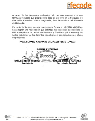 CENTRAL UNITARIA
DE TRABAJADORES
Confederación
Sindical
Internacional
Carrera 13A # 34 – 54 Conmutador: 3381711 Fax: 2853245 A.A. 14373. Bogotá D.C. Colombia
E-mail:fecode@fecode.edu.co / www.fecode.edu.co
A pesar de las reuniones realizadas, aún no nos acercamos a una
fórmula-propuesta que propicie una base de acuerdo en la búsqueda de
una salida al conflicto laboral magisterial, dada la tacañería del Ministerio
de Hacienda.
En razón de lo anterior, nos mantenemos firmes en el PARO NACIONAL
hasta lograr una negociación que satisfaga las exigencias que requiere la
educación pública de calidad administrada y financiada por el Estado y las
justas peticiones de los docentes colombianos y consignadas en el pliego
de peticiones.
¡VIVA EL PARO NACIONAL DEL MAGISTERIO … VIVA!
 