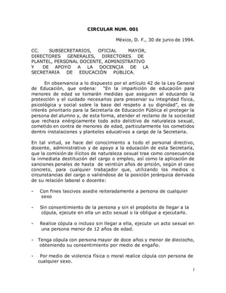 1
CIRCULAR NUM. 001
México, D. F., 30 de junio de 1994.
CC. SUBSECRETARIOS, OFICIAL MAYOR,
DIRECTORES GENERALES, DIRECTORES DE
PLANTEL, PERSONAL DOCENTE, ADMINISTRATIVO
Y DE APOYO A LA DOCENCIA DE LA
SECRETARIA DE EDUCACIÓN PÚBLICA.
En observancia a lo dispuesto por el artículo 42 de la Ley General
de Educación, que ordena: “En la impartición de educación para
menores de edad se tomarán medidas que aseguren al educando la
protección y el cuidado necesarios para preservar su integridad física,
psicológica y social sobre la base del respeto a su dignidad”, es de
interés prioritario para la Secretaría de Educación Pública el proteger la
persona del alumno y, de esta forma, atender el reclamo de la sociedad
que rechaza enérgicamente todo acto delictivo de naturaleza sexual,
cometido en contra de menores de edad, particularmente los cometidos
dentro instalaciones y planteles educativos a cargo de la Secretaria.
En tal virtud, se hace del conocimiento a todo el personal directivo,
docente, administrativo y de apoyo a la educación de esta Secretaría,
que la comisión de ilícitos de naturaleza sexual trae como consecuencia
la inmediata destitución del cargo o empleo, así como la aplicación de
sanciones penales de hasta de veintiún años de prisión, según el caso
concreto, para cualquier trabajador que, utilizando los medios o
circunstancias del cargo o valiéndose de la posición jerárquica derivada
de su relación laboral o docente:
- Con fines lascivos asedie reiteradamente a persona de cualquier
sexo
- Sin consentimiento de la persona y sin el propósito de llegar a la
cópula, ejecute en ella un acto sexual o la obligue a ejecutarlo.
- Realice cópula o incluso sin llegar a ella, ejecute un acto sexual en
una persona menor de 12 años de edad.
- Tenga cópula con persona mayor de doce años y menor de dieciocho,
obteniendo su consentimiento por medio de engaño.
- Por medio de violencia física o moral realice cópula con persona de
cualquier sexo.
 